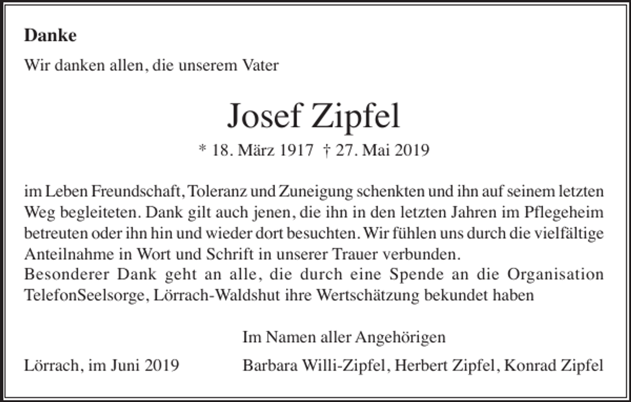 <p>Danke<br />Wir danken allen, die unserem Vater</p><p>Josef Zipfel<br />* 18. März 1917 † 27. Mai 2019<br />im Leben Freundschaft, Toleranz und Zuneigung schenkten und ihn auf seinem letzten<br />Weg begleiteten. Dank gilt auch jenen, die ihn in den letzten Jahren im Pflegeheim<br />betreuten oder ihn hin und wieder dort besuchten. Wir fühlen uns durch die vielfältige<br />Anteilnahme in Wort und Schrift in unserer Trauer verbunden.<br />Besonderer Dank geht an alle, die durch eine Spende an die Organisation<br />TelefonSeelsorge, Lörrach-Waldshut ihre Wertschätzung bekundet haben<br />Im Namen aller Angehörigen<br />Lörrach, im Juni 2019</p><p>Barbara Willi-Zipfel, Herbert Zipfel, Konrad Zipfel</p>