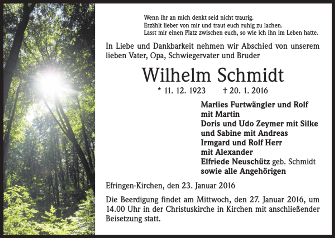 <p>Wenn ihr an mich denkt seid nicht traurig.<br />Erzählt lieber von mir und traut euch ruhig zu lachen.<br />Lasst mir einen Platz zwischen euch, so wie ich ihn im Leben hatte.</p><p>In Liebe und Dankbarkeit nehmen wir Abschied von unserem<br />lieben Vater, Opa, Schwiegervater und Bruder</p><p>Wilhelm Schmidt<br />* 11. 12. 1923 † 20. 1. 2016</p><p>Marlies Furtwängler und Rolf<br />mit Martin<br />Doris und Udo Zeymer mit Silke<br />und Sabine mit Andreas<br />Irmgard und Rolf Herr<br />mit Alexander<br />Elfriede Neuschütz geb. Schmidt<br />sowie alle Angehörigen<br />Efringen-Kirchen, den 23. Januar 2016<br />Die Beerdigung findet am Mittwoch, den 27. Januar 2016, um<br />14.00 Uhr in der Christuskirche in Kirchen mit anschließender<br />Beisetzung statt.</p>