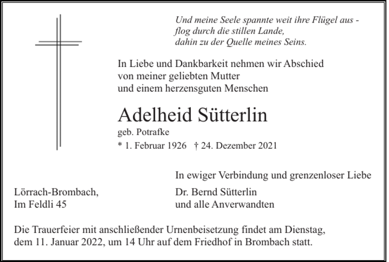 <p>Und meine Seele spannte weit ihre Flügel aus flog durch die stillen Lande,<br />dahin zu der Quelle meines Seins.</p><p>In Liebe und Dankbarkeit nehmen wir Abschied<br />von meiner geliebten Mutter<br />und einem herzensguten Menschen</p><p>Adelheid Sütterlin<br />geb. Potrafke<br />* 1. Februar 1926 † 24. Dezember 2021</p><p>In ewiger Verbindung und grenzenloser Liebe<br />Lörrach-Brombach,<br />Im Feldli 45</p><p>Dr. Bernd Sütterlin<br />und alle Anverwandten</p><p>Die Trauerfeier mit anschließender Urnenbeisetzung findet am Dienstag,<br />dem 11. Januar 2022, um 14 Uhr auf dem Friedhof in Brombach statt.</p>