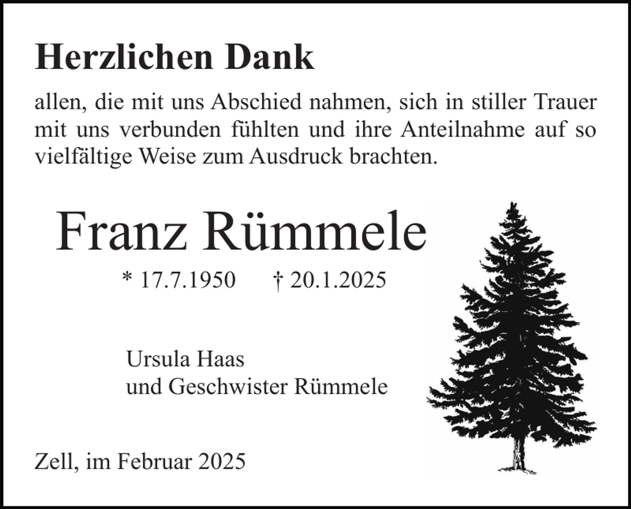 <p>Herzlichen Dank<br />allen, die mit uns Abschied nahmen, sich in stiller Trauer<br />mit uns verbunden fühlten und ihre Anteilnahme auf so<br />vielfältige Weise zum Ausdruck brachten.</p><p>Franz Rümmele<br />* 17.7.1950</p><p>† 20.1.2025</p><p>Ursula Haas<br />und Geschwister Rümmele<br />Zell, im Februar 2025</p>