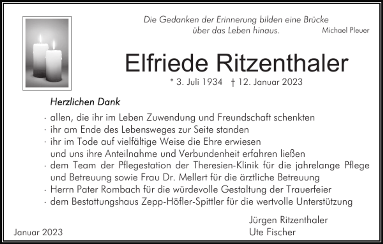<p>Die Gedanken der Erinnerung bilden eine Brücke<br />Michael Pleuer<br />über das Leben hinaus.</p><p>Elfriede Ritzenthaler<br />* 3. Juli 1934 † 12. Januar 2023</p><p>· allen, die ihr im Leben Zuwendung und Freundschaft schenkten<br />· ihr am Ende des Lebensweges zur Seite standen<br />· ihr im Tode auf vielfältige Weise die Ehre erwiesen<br />und uns ihre Anteilnahme und Verbundenheit erfahren ließen<br />· dem Team der Pflegestation der Theresien-Klinik für die jahrelange Pflege<br />und Betreuung sowie Frau Dr. Mellert für die ärztliche Betreuung<br />· Herrn Pater Rombach für die würdevolle Gestaltung der Trauerfeier<br />· dem Bestattungshaus Zepp-Höfler-Spittler für die wertvolle Unterstützung<br />Januar 2023</p><p>Jürgen Ritzenthaler<br />Ute Fischer</p>