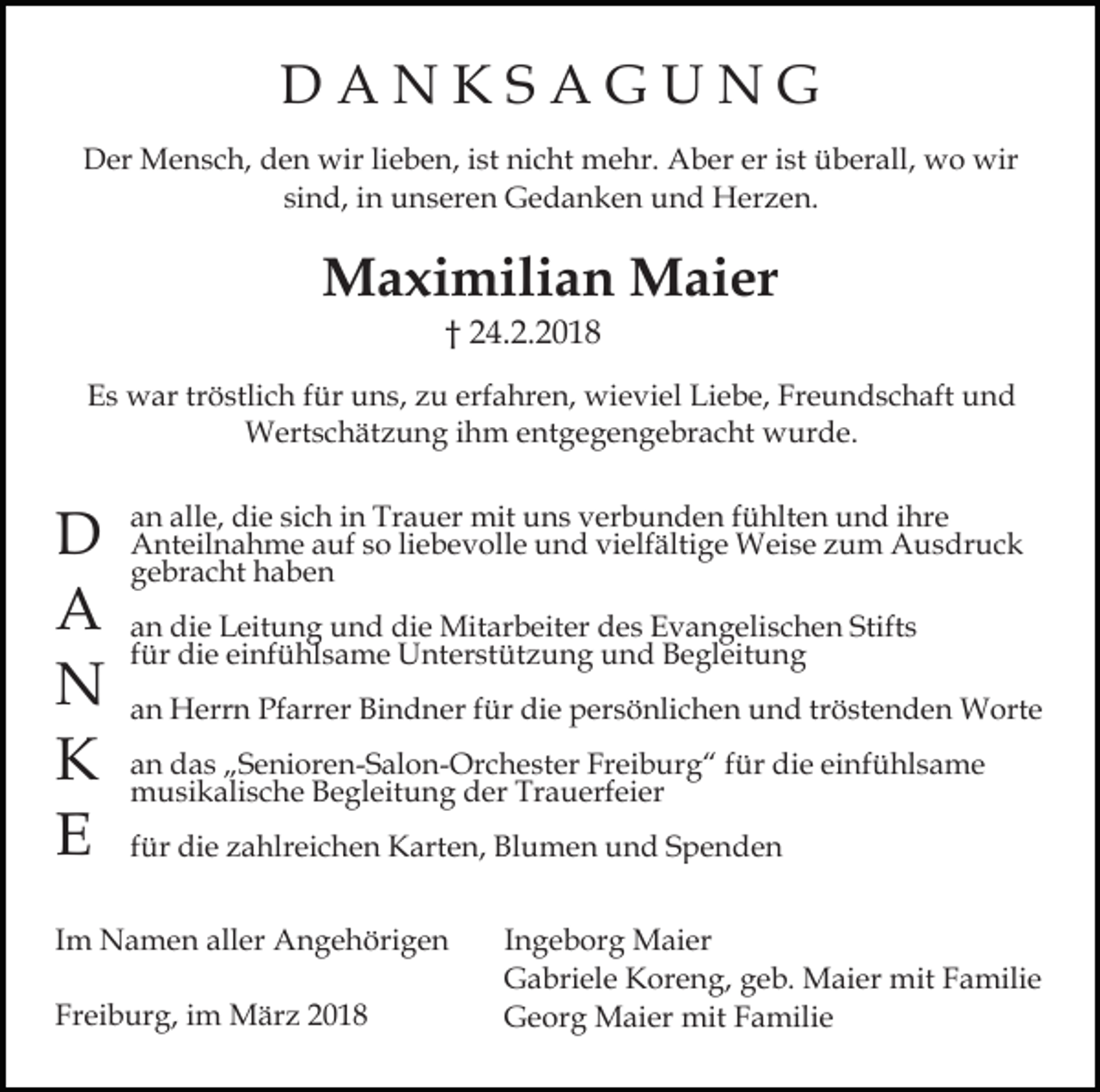 <p>DD A<br />A N<br />N KKSS AA GG UU N<br />N GG<br />er iist<br />DDer<br />er Mensch,<br />M e n s c h, dden<br />e n wir<br />wir lilieben,<br />e b e n, iist<br />st nicht<br />ni c ht mehr.<br />m e hr. Aber<br />A b er er<br />st überall,<br />ü b er all, wo<br />w o wir<br />wir<br />si<br />n d, iinn unseren<br />u n s er e n Gedanken<br />G e d a n k e n und<br />u n d Herzen.<br />H er z e n.<br />sind,</p><p>MMaximilian<br />a xi mili a n MMaier<br />ai er<br />†† 224.2.2018<br />4. 2. 2 0 1 8</p><p>EEs<br />s war<br />w ar trtröstlich<br />ö stli c h ffür<br />ür uuns,<br />n s , zu<br />z u erfahren,<br />erf a hr e n, wieviel<br />wi e vi el Liebe,<br />Li e b e, Freundschaft<br />Fr e u n d s c h aft und<br />und<br />WWertschätzung<br />ert s c h ät z u n g i hihm<br />m e entgegengebracht<br />n t g e g e n g e br a c ht wurde.<br />w ur d e.</p><p>DD<br />AA<br />NN<br />KK<br />EE</p><p>alle,<br />sich<br />aan<br />n all<br />e, die<br />di e si<br />c h iin<br />n Trauer<br />Tr a u er mit<br />mit uns<br />u n s verbunden<br />v er b u n d e n ffühlten<br />ü hlt e n uund<br />n d iihre<br />hr e<br />AAnteilnahme<br />nt eil n a h m e aauf<br />uf s so<br />o liliebevolle<br />e b e v oll e und<br />u n d vielfältige<br />vi elf älti g e Weise<br />W ei s e zum<br />z u m Ausdruck<br />A u s dr u c k<br />g e br a c ht haben<br />ha be n<br />gebracht<br />a n die<br />di e Leitung<br />L eit u n g und<br />u n d die<br />di e Mit<br />ar b eit er d des<br />e s E Evangelischen<br />v a n g e li s c h e n Stifts<br />Stift s<br />an<br />Mitarbeiter<br />ffür<br />ür die<br />di e einfühlsame<br />ei nf ü hl s a m e Unterstützung<br />U nt er st üt z u n g und<br />u n d Begleitung<br />B e gl eit u n g<br />aan<br />n Herrn<br />H err n Pfarrer<br />Pf arr er Bindner<br />Bi n d n er ffür<br />ür die<br />di e persönlichen<br />p er s ö nli c h e n und<br />u n d trtröstenden<br />ö st e n d e n Worte<br />W ort e<br />aan<br />n das<br />d a s „„Senioren-Salon-Orchester<br />S e ni or e n- S al o n - Or c h e st er Freiburg“<br />Fr ei b ur g “ ffür<br />ür die<br />di e einfühlsame<br />ei nf ü hl s a m e<br />mmusikalische<br />u si k ali s c h e BBegleitung<br />e gl eit u n g der<br />d er Trauerfeier<br />Tr a u erf ei er<br />ffür<br />ür die<br />di e zahlreichen<br />z a hlr ei c h e n Karten,<br />K art e n, Blumen<br />Bl u m e n und<br />u n d Spenden<br />S p e n de n</p><p>IImm Namen<br />N a m e n aller<br />all er Angehörigen<br />A n g e höri g e n<br />Freiburg,<br />Fr<br />ei b ur g, iim<br />m März<br />M är z 22</p><p>Ingeborg<br />I n g e b or g Maier<br />M ai er<br />Gabriele<br />G a bri el e KKoreng,<br />or e n g, ggeb.<br />e b. Maier<br />M ai er mit<br />mit Familie<br />F a mili e<br />G e or g Maier<br />M ai er mit<br />mit FFamilie<br />a mil i e<br />Georg</p>