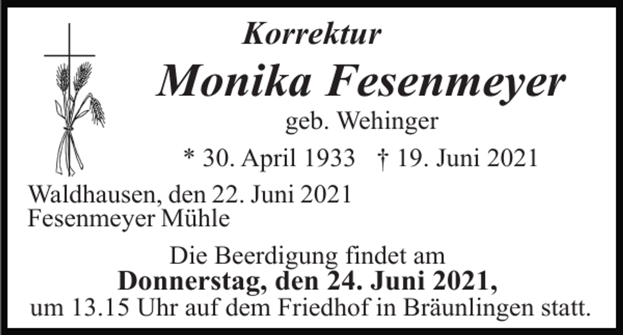 <p>Korrektur</p><p>Monika Fesenmeyer<br />geb. Wehinger<br />* 30. April 1933 † 19. Juni 2021<br />Waldhausen, den 22. Juni 2021<br />Fesenmeyer Mühle<br />Die Beerdigung findet am</p><p>Donnerstag, den 24. Juni 2021,<br />um 13.15 Uhr auf dem Friedhof in Bräunlingen statt.</p>