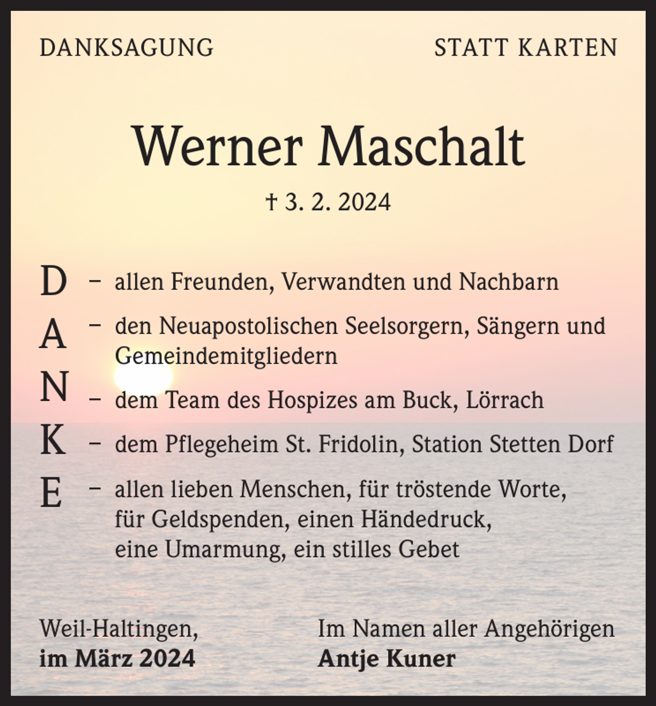 <p>DANKSAGUNG</p>
<p>STATT KARTEN</p>
<p>Werner Maschalt<br />† 3. 2. 2024</p>
<p>DANKE</p>
<p>– allen Freunden, Verwandten und Nachbarn<br />– den Neuapostolischen Seelsorgern, Sängern und<br />Gemeindemitgliedern<br />– dem Team des Hospizes am Buck, Lörrach<br />– dem Pflegeheim St. Fridolin, Station Stetten Dorf<br />– allen lieben Menschen, für tröstende Worte,<br />für Geldspenden, einen Händedruck,<br />eine Umarmung, ein stilles Gebet</p>
<p>Weil-Haltingen,<br />im März 2024</p>
<p>Im Namen aller Angehörigen<br />Antje Kuner</p>
