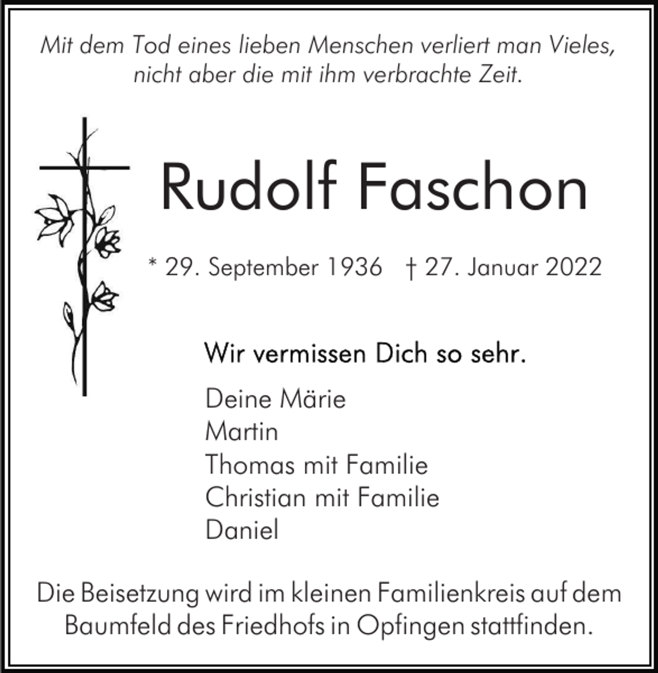 <p>Mit dem Tod eines lieben Menschen verliert man Vieles,<br />nicht aber die mit ihm verbrachte Zeit.</p><p>Rudolf Faschon<br />* 29. September 1936 † 27. Januar 2022</p><p>Deine Märie<br />Martin<br />Thomas mit Familie<br />Christian mit Familie<br />Daniel<br />Die Beisetzung wird im kleinen Familienkreis auf dem<br />Baumfeld des Friedhofs in Opfingen stattfinden.</p>
