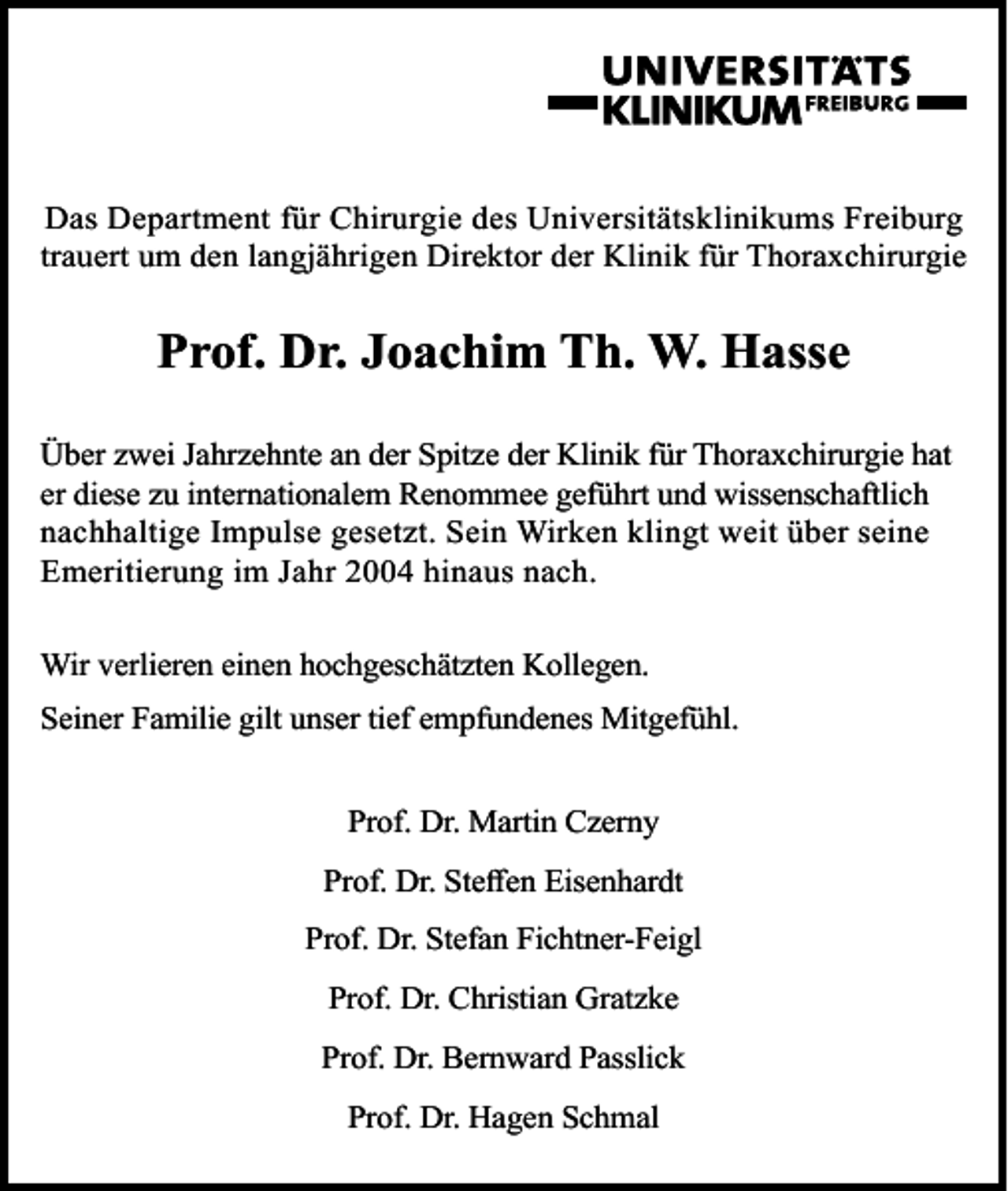 <p>Das Department für Chirurgie des Universitätsklinikums Freiburg<br />trauert um den langjährigen Direktor der Klinik für Thoraxchirurgie</p><p>Prof. Dr. Joachim Th. W. Hasse<br />Über zwei Jahrzehnte an der Spitze der Klinik für Thoraxchirurgie hat<br />er diese zu internationalem Renommee geführt und wissenschaftlich<br />nachhaltige Impulse gesetzt. Sein Wirken klingt weit über seine<br />Emeritierung im Jahr 2004 hinaus nach.<br />Wir verlieren einen hochgeschätzten Kollegen.<br />Seiner Familie gilt unser tief empfundenes Mitgefühl.<br />Prof. Dr. Martin Czerny<br />Prof. Dr. Steffen Eisenhardt<br />Prof. Dr. Stefan Fichtner-Feigl<br />Prof. Dr. Christian Gratzke<br />Prof. Dr. Bernward Passlick<br />Prof. Dr. Hagen Schmal</p>