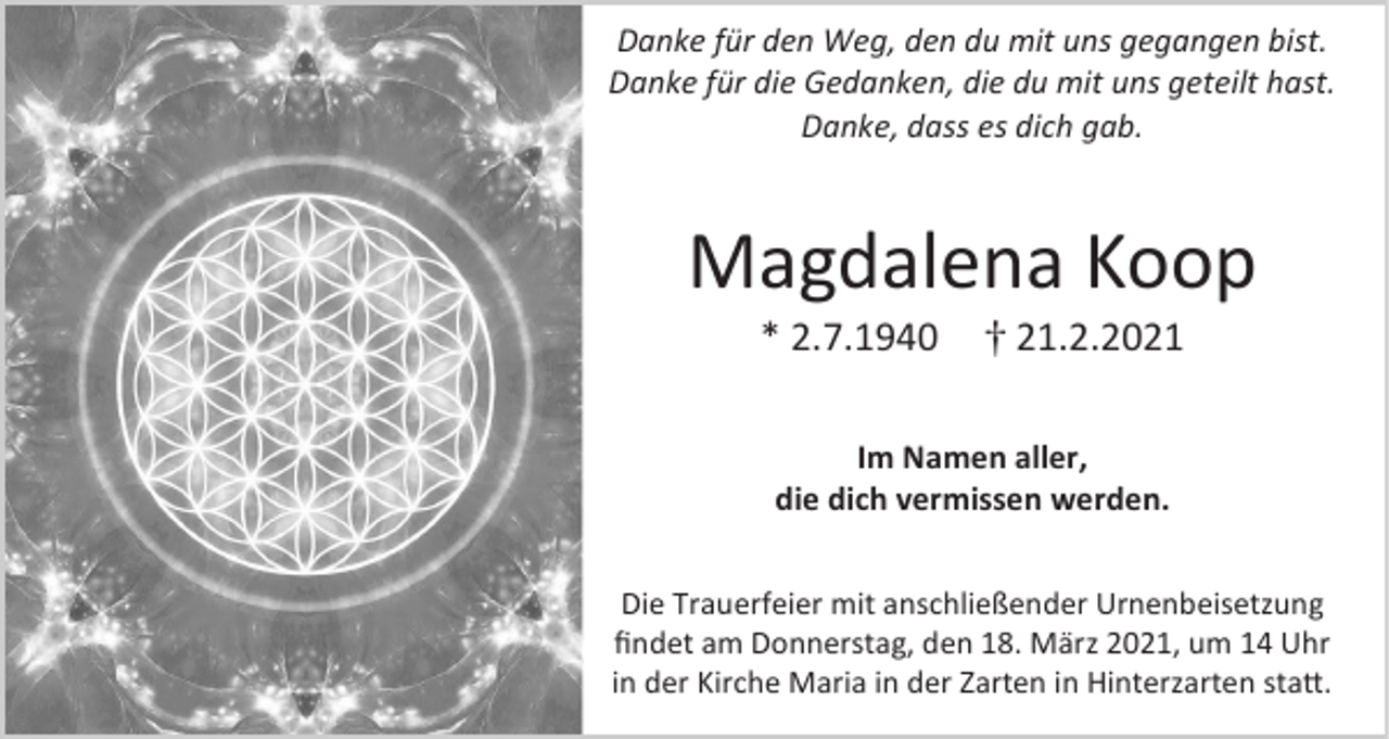 <p>Danke für den Weg, den du mit uns gegangen bist.<br />Danke für die Gedanken, die du mit uns geteilt hast.<br />Danke, dass es dich gab.</p><p>Magdalena Koop<br />* 2.7.1940</p><p>21.2.2021</p><p>Im Namen aller,<br />die dich vermissen werden.<br />Die Trauerfeier mit anschließender Urnenbeisetzung<br />findet am Donnerstag, den 18. März 2021, um 14 Uhr<br />in der Kirche Maria in der Zarten in Hinterzarten statt.</p>