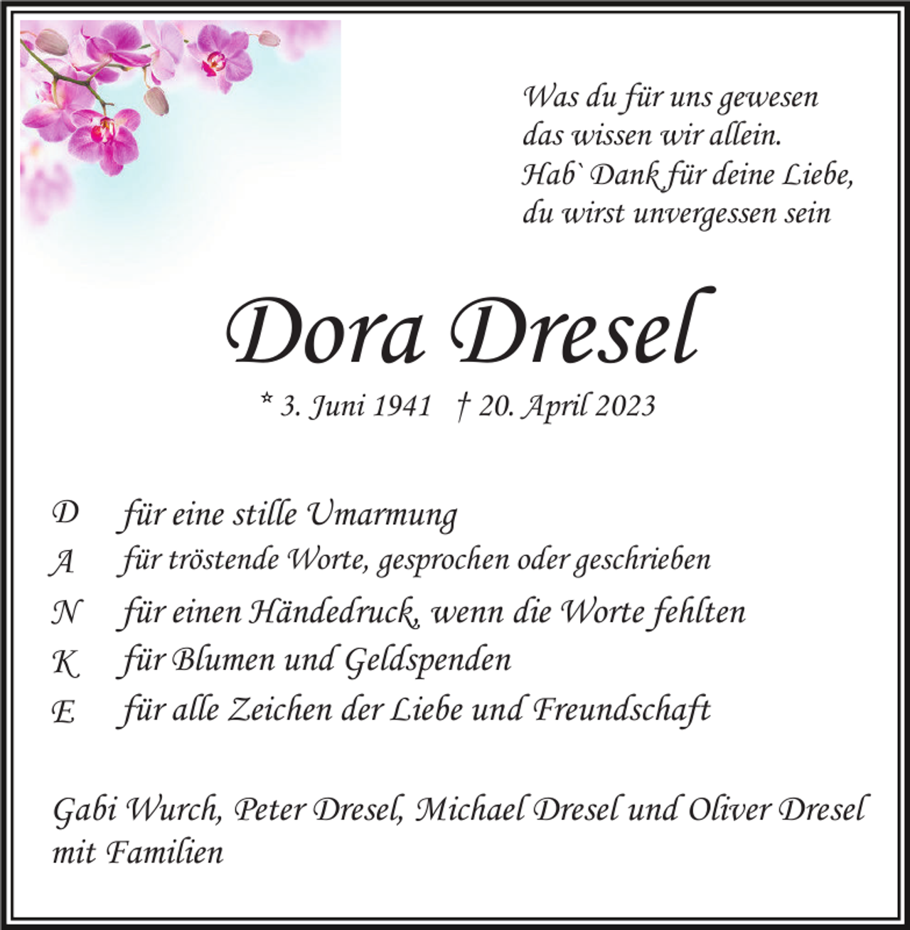 <p>Was du für uns gewesen<br />das wissen wir allein.<br />Hab` Dank für deine Liebe,<br />du wirst unvergessen sein</p><p>Dora Dresel<br />* 3. Juni 1941 † 20. April 2023</p><p>D<br />A<br />N<br />K<br />E</p><p>für eine stille Umarmung<br />für tröstende Worte, gesprochen oder geschrieben</p><p>für einen Händedruck, wenn die Worte fehlten<br />für Blumen und Geldspenden<br />für alle Zeichen der Liebe und Freundschaft</p><p>Gabi Wurch, Peter Dresel, Michael Dresel und Oliver Dresel<br />mit Familien</p>