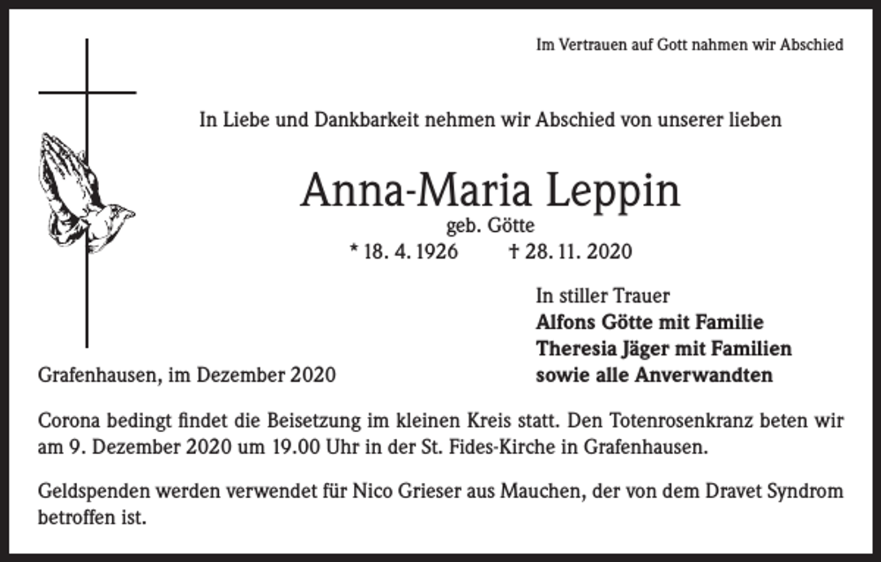 <p>Im Vertrauen auf Gott nahmen wir Abschied</p><p>In Liebe und Dankbarkeit nehmen wir Abschied von unserer lieben</p><p>Anna-Maria Leppin<br />geb. Götte<br />* 18. 4. 1926<br />† 28. 11. 2020</p><p>Grafenhausen, im Dezember 2020</p><p>In stiller Trauer<br />Alfons Götte mit Familie<br />Theresia Jäger mit Familien<br />sowie alle Anverwandten</p><p>Corona bedingt findet die Beisetzung im kleinen Kreis statt. Den Totenrosenkranz beten wir<br />am 9. Dezember 2020 um 19.00 Uhr in der St. Fides-Kirche in Grafenhausen.<br />Geldspenden werden verwendet für Nico Grieser aus Mauchen, der von dem Dravet Syndrom<br />betroffen ist.</p>