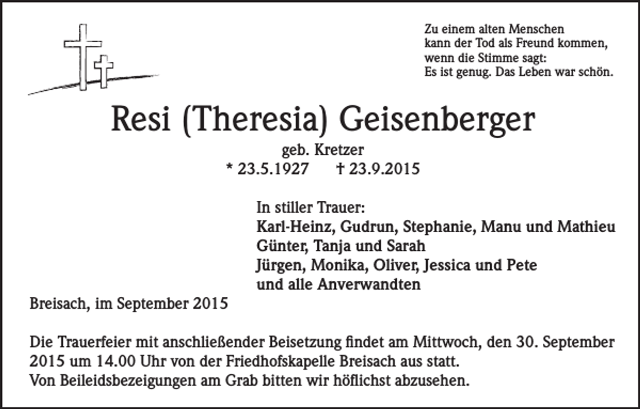 <p>Zu einem alten Menschen<br />kann der Tod als Freund kommen,<br />wenn die Stimme sagt:<br />Es ist genug. Das Leben war schön.</p><p>Resi (Theresia) Geisenberger<br />geb. Kretzer<br />* 23.5.1927<br />† 23.9.2015</p><p>Breisach, im September 2015</p><p>In stiller Trauer:<br />Karl-Heinz, Gudrun, Stephanie, Manu und Mathieu<br />Günter, Tanja und Sarah<br />Jürgen, Monika, Oliver, Jessica und Pete<br />und alle Anverwandten</p><p>Die Trauerfeier mit anschließender Beisetzung findet am Mittwoch, den 30. September<br />2015 um 14.00 Uhr von der Friedhofskapelle Breisach aus statt.<br />Von Beileidsbezeigungen am Grab bitten wir höflichst abzusehen.</p>