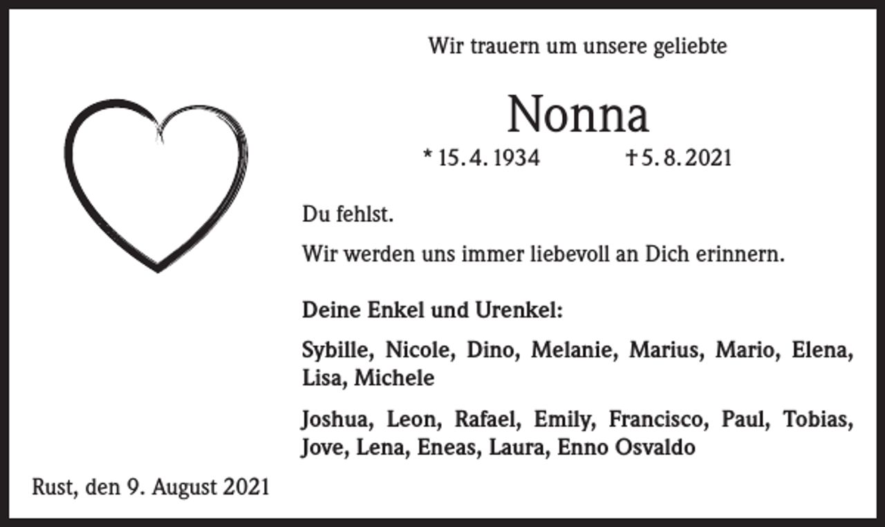 <p>Wir trauern um unsere geliebte</p><p>Nonna</p><p>* 15. 4. 1934</p><p>† 5. 8. 2021</p><p>Du fehlst.<br />Wir werden uns immer liebevoll an Dich erinnern.<br />Deine Enkel und Urenkel:<br />Sybille, Nicole, Dino, Melanie, Marius, Mario, Elena,<br />Lisa, Michele<br />Joshua, Leon, Rafael, Emily, Francisco, Paul, Tobias,<br />Jove, Lena, Eneas, Laura, Enno Osvaldo<br />Rust, den 9. August 2021</p>