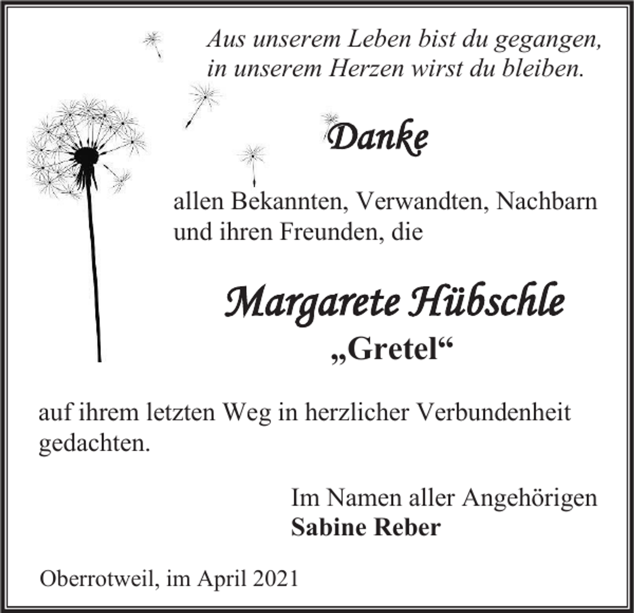 <p>Aus unserem Leben bist du gegangen,<br />in unserem Herzen wirst du bleiben.</p><p>Danke<br />allen Bekannten, Verwandten, Nachbarn<br />und ihren Freunden, die</p><p>Margarete Hübschle<br />„Gretel“<br />auf ihrem letzten Weg in herzlicher Verbundenheit<br />gedachten.<br />Im Namen aller Angehörigen<br />Sabine Reber<br />Oberrotweil, im April 2021</p>
