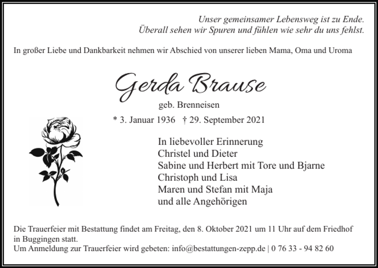<p>Unser gemeinsamer Lebensweg ist zu Ende.<br />Überall sehen wir Spuren und fühlen wie sehr du uns fehlst.<br />In großer Liebe und Dankbarkeit nehmen wir Abschied von unserer lieben Mama, Oma und Uroma</p><p>Gerda Brause<br />geb. Brenneisen</p><p>* 3. Januar 1936 † 29. September 2021</p><p>In liebevoller Erinnerung<br />Christel und Dieter<br />Sabine und Herbert mit Tore und Bjarne<br />Christoph und Lisa<br />Maren und Stefan mit Maja<br />und alle Angehörigen<br />Die Trauerfeier mit Bestattung findet am Freitag, den 8. Oktober 2021 um 11 Uhr auf dem Friedhof<br />in Buggingen statt.<br />Um Anmeldung zur Trauerfeier wird gebeten: info@bestattungen-zepp.de | 0 76 33 - 94 82 60</p>
