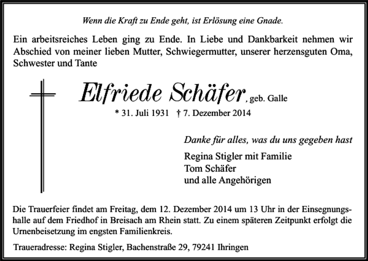 <p>Wenn die Kraft zu Ende geht, ist Erlösung eine Gnade.</p><p>Ein arbeitsreiches Leben ging zu Ende. In Liebe und Dankbarkeit nehmen wir<br />Abschied von meiner lieben Mutter, Schwiegermutter, unserer herzensguten Oma,<br />Schwester und Tante</p><p>Elfriede Schäfer</p><p>, geb. Galle</p><p>* 31. Juli 1931 † 7. Dezember 2014</p><p>Danke für alles, was du uns gegeben hast<br />Regina Stigler mit Familie<br />Tom Schäfer<br />und alle Angehörigen<br />Die Trauerfeier findet am Freitag, dem 12. Dezember 2014 um 13 Uhr in der Einsegnungshalle auf dem Friedhof in Breisach am Rhein statt. Zu einem späteren Zeitpunkt erfolgt die<br />Urnenbeisetzung im engsten Familienkreis.<br />Traueradresse: Regina Stigler, Bachenstraße 29, 79241 Ihringen</p>