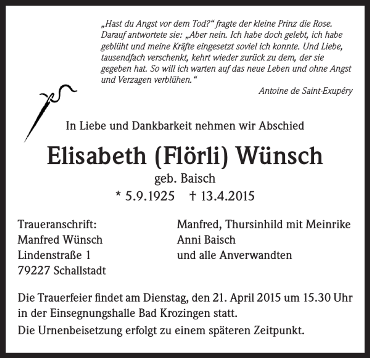 <p>„Hast du Angst vor dem Tod?“ fragte der kleine Prinz die Rose.<br />Darauf antwortete sie: „Aber nein. Ich habe doch gelebt, ich habe<br />geblüht und meine Kräfte eingesetzt soviel ich konnte. Und Liebe,<br />tausendfach verschenkt, kehrt wieder zurück zu dem, der sie<br />gegeben hat. So will ich warten auf das neue Leben und ohne Angst<br />und Verzagen verblühen.“</p><p>Antoine de Saint-Exupéry</p><p>In Liebe und Dankbarkeit nehmen wir Abschied</p><p>Elisabeth (Flörli) Wünsch<br />geb. Baisch<br />* 5.9.1925 † 13.4.2015</p><p>Traueranschrift:<br />Manfred Wünsch<br />Lindenstraße 1<br />79227 Schallstadt</p><p>Manfred, Thursinhild mit Meinrike<br />Anni Baisch<br />und alle Anverwandten</p><p>Die Trauerfeier findet am Dienstag, den 21. April 2015 um 15.30 Uhr<br />in der Einsegnungshalle Bad Krozingen statt.<br />Die Urnenbeisetzung erfolgt zu einem späteren Zeitpunkt.</p>
