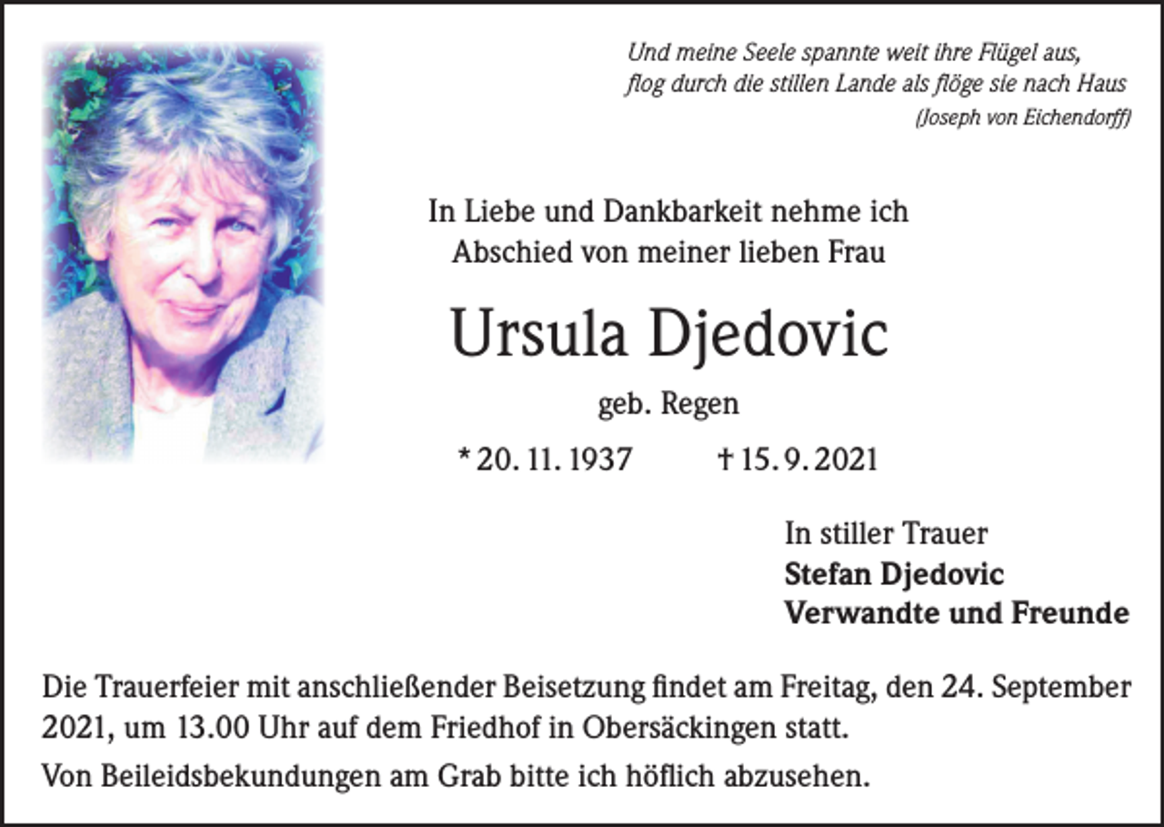 <p>Und meine Seele spannte weit ihre Flügel aus,<br />flog durch die stillen Lande als flöge sie nach Haus</p><p>(Joseph von Eichendorff)</p><p>In Liebe und Dankbarkeit nehme ich<br />Abschied von meiner lieben Frau</p><p>Ursula Djedovic<br />geb. Regen<br />* 20. 11. 1937</p><p>† 15. 9. 2021<br />In stiller Trauer<br />Stefan Djedovic<br />Verwandte und Freunde</p><p>Die Trauerfeier mit anschließender Beisetzung findet am Freitag, den 24. September<br />2021, um 13.00 Uhr auf dem Friedhof in Obersäckingen statt.<br />Von Beileidsbekundungen am Grab bitte ich höflich abzusehen.</p>