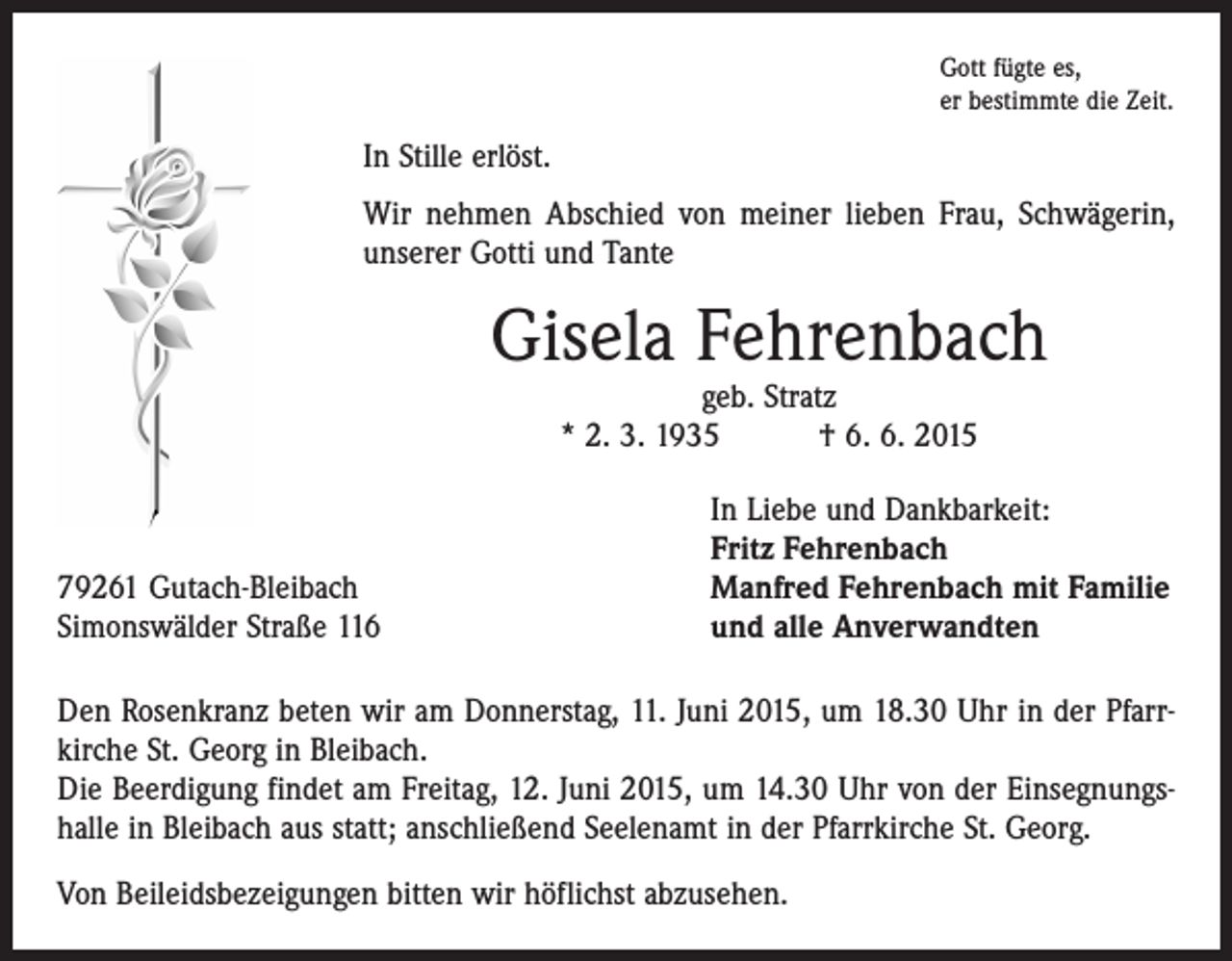 <p>Gott fügte es,<br />er bestimmte die Zeit.</p><p>In Stille erlöst.<br />Wir nehmen Abschied von meiner lieben Frau, Schwägerin,<br />­unserer Gotti und Tante</p><p>Gisela Fehrenbach<br />geb. Stratz<br />* 2. 3. 1935 † 6. 6. 2015</p><p>79261 Gutach-Bleibach<br />Simonswälder Straße 116</p><p>In Liebe und Dankbarkeit:<br />Fritz Fehrenbach<br />Manfred Fehrenbach mit Familie<br />und alle Anverwandten</p><p>Den Rosenkranz beten wir am Donnerstag, 11. Juni 2015, um 18.30 Uhr in der Pfarrkirche St. Georg in Bleibach.<br />Die Beerdigung findet am Freitag, 12. Juni 2015, um 14.30 Uhr von der Einsegnungshalle in Bleibach aus statt; anschließend Seelenamt in der Pfarrkirche St. Georg.<br />Von Beileidsbezeigungen bitten wir höflichst abzusehen.</p>