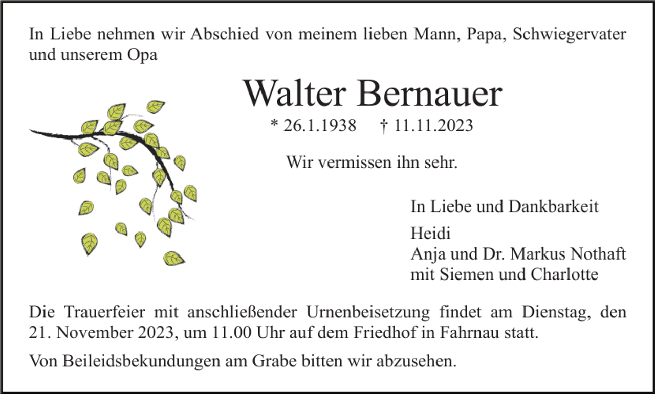 <p>In Liebe nehmen wir Abschied von meinem lieben Mann, Papa, Schwiegervater<br />und unserem Opa</p><p>Walter Bernauer<br />* 26.1.1938</p><p>† 11.11.2023</p><p>Wir vermissen ihn sehr.<br />In Liebe und Dankbarkeit<br />Heidi<br />Anja und Dr. Markus Nothaft<br />mit Siemen und Charlotte<br />Die Trauerfeier mit anschließender Urnenbeisetzung findet am Dienstag, den<br />21. November 2023, um 11.00 Uhr auf dem Friedhof in Fahrnau statt.<br />Von Beileidsbekundungen am Grabe bitten wir abzusehen.</p>