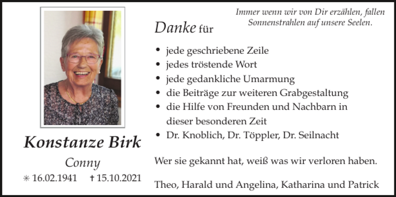 <p>Danke für<br />•<br />•<br />•<br />•<br />•</p><p>Konstanze Birk<br />Conny<br />✳ 16.02.1941</p><p>✝ 15.10.2021</p><p>•</p><p>Immer wenn wir von Dir erzählen, fallen<br />Sonnenstrahlen auf unsere Seelen.</p><p>jede geschriebene Zeile<br />jedes tröstende Wort<br />jede gedankliche Umarmung<br />die Beiträge zur weiteren Grabgestaltung<br />die Hilfe von Freunden und Nachbarn in<br />dieser besonderen Zeit<br />Dr. Knoblich, Dr. Töppler, Dr. Seilnacht</p><p>Wer sie gekannt hat, weiß was wir verloren haben.<br />Theo, Harald und Angelina, Katharina und Patrick</p>