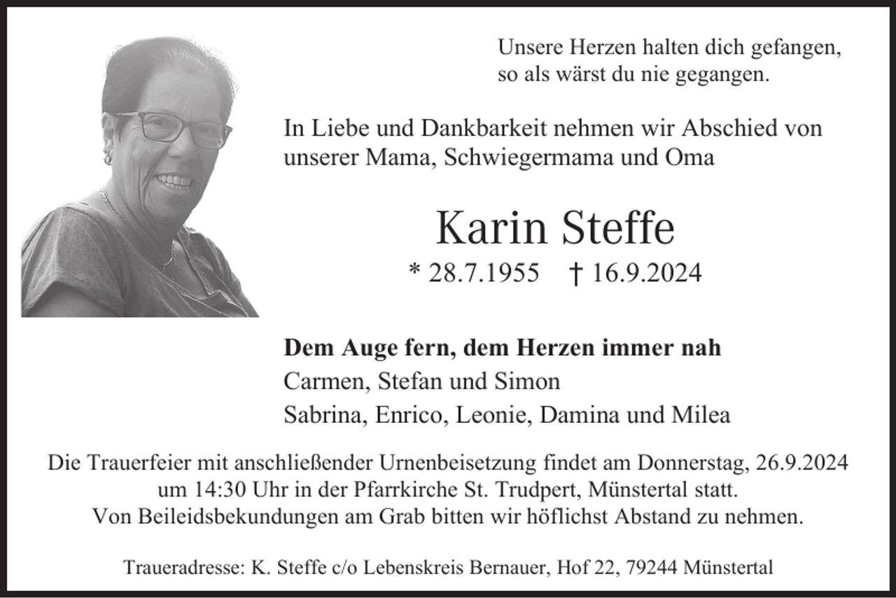 <p>Unsere Herzen halten dich gefangen,<br />so als wärst du nie gegangen.</p><p>In Liebe und Dankbarkeit nehmen wir Abschied von<br />unserer Mama, Schwiegermama und Oma</p><p>Karin Steffe<br />* 28.7.1955</p><p>† 16.9.2024</p><p>Dem Auge fern, dem Herzen immer nah<br />Carmen, Stefan und Simon<br />Sabrina, Enrico, Leonie, Damina und Milea<br />Die Trauerfeier mit anschließender Urnenbeisetzung findet am Donnerstag, 26.9.2024<br />um 14:30 Uhr in der Pfarrkirche St. Trudpert, Münstertal statt.<br />Von Beileidsbekundungen am Grab bitten wir höflichst Abstand zu nehmen.<br />Traueradresse: K. Steffe c/o Lebenskreis Bernauer, Hof 22, 79244 Münstertal</p>