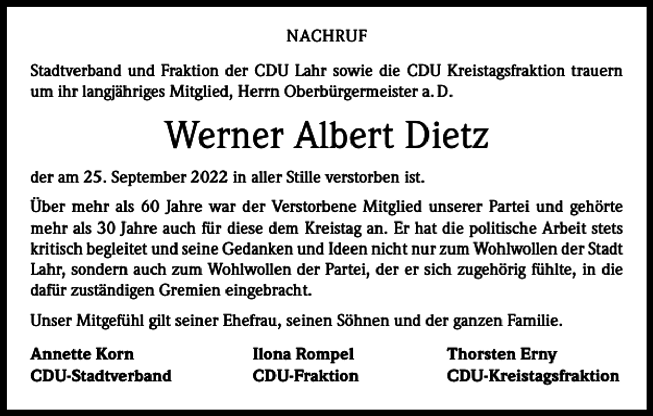 <p>NACHRUF<br />Stadtverband und Fraktion der CDU Lahr sowie die CDU Kreistagsfraktion trauern<br />um ihr langjähriges Mitglied, Herrn Oberbürgermeister a. D.</p><p>Werner Albert Dietz<br />der am 25. September 2022 in aller Stille verstorben ist.<br />Über mehr als 60 Jahre war der Verstorbene Mitglied unserer Partei und gehörte<br />mehr als 30 Jahre auch für diese dem Kreistag an. Er hat die politische Arbeit stets<br />kritisch begleitet und seine Gedanken und Ideen nicht nur zum Wohlwollen der Stadt<br />Lahr, sondern auch zum Wohlwollen der Partei, der er sich zugehörig fühlte, in die<br />dafür zuständigen Gremien eingebracht.<br />Unser Mitgefühl gilt seiner Ehefrau, seinen Söhnen und der ganzen Familie.<br />Annette Korn<br />CDU-Stadtverband</p><p>Ilona Rompel<br />CDU-Fraktion</p><p>Thorsten Erny<br />CDU-Kreistagsfraktion</p>