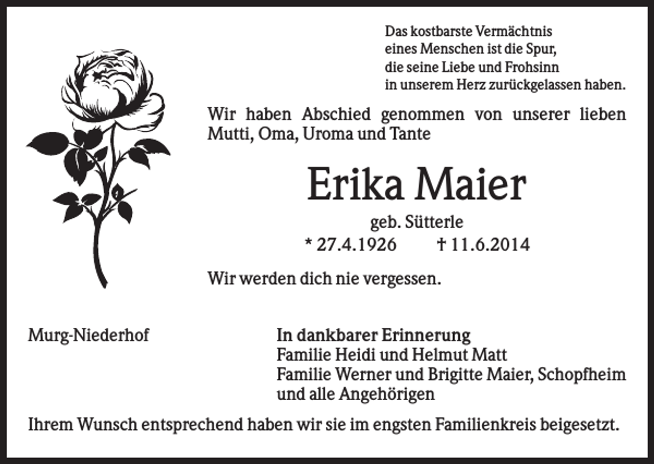 <p>Das kostbarste Vermächtnis<br />eines Menschen ist die Spur,<br />die seine Liebe und Frohsinn<br />in unserem Herz zurückgelassen haben.</p><p>Wir haben Abschied genommen von unserer lieben<br />Mutti, Oma, Uroma und Tante</p><p>Erika Maier<br />geb. Sütterle<br />* 27.4.1926<br />† 11.6.2014<br />Wir werden dich nie vergessen.<br />Murg-Niederhof</p><p>In dankbarer Erinnerung<br />Familie Heidi und Helmut Matt<br />Familie Werner und Brigitte Maier, Schopfheim<br />und alle Angehörigen</p><p>Ihrem Wunsch entsprechend haben wir sie im engsten Familienkreis beigesetzt.</p>