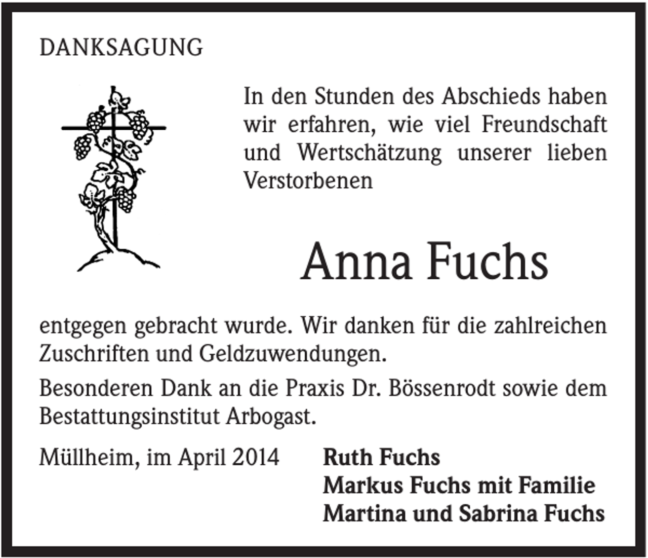 <p>DANKSAGUNG<br />In den Stunden des Abschieds haben<br />wir erfahren, wie viel Freundschaft<br />und Wertschätzung unserer lieben<br />Verstorbenen</p><p>Anna Fuchs<br />entgegen gebracht wurde. Wir danken für die zahlreichen<br />Zuschriften und Geldzuwendungen.<br />Besonderen Dank an die Praxis Dr. Bössenrodt sowie dem<br />Bestattungsinstitut Arbogast.<br />Müllheim, im April 2014</p><p>Ruth Fuchs<br />Markus Fuchs mit Familie<br />Martina und Sabrina Fuchs</p>