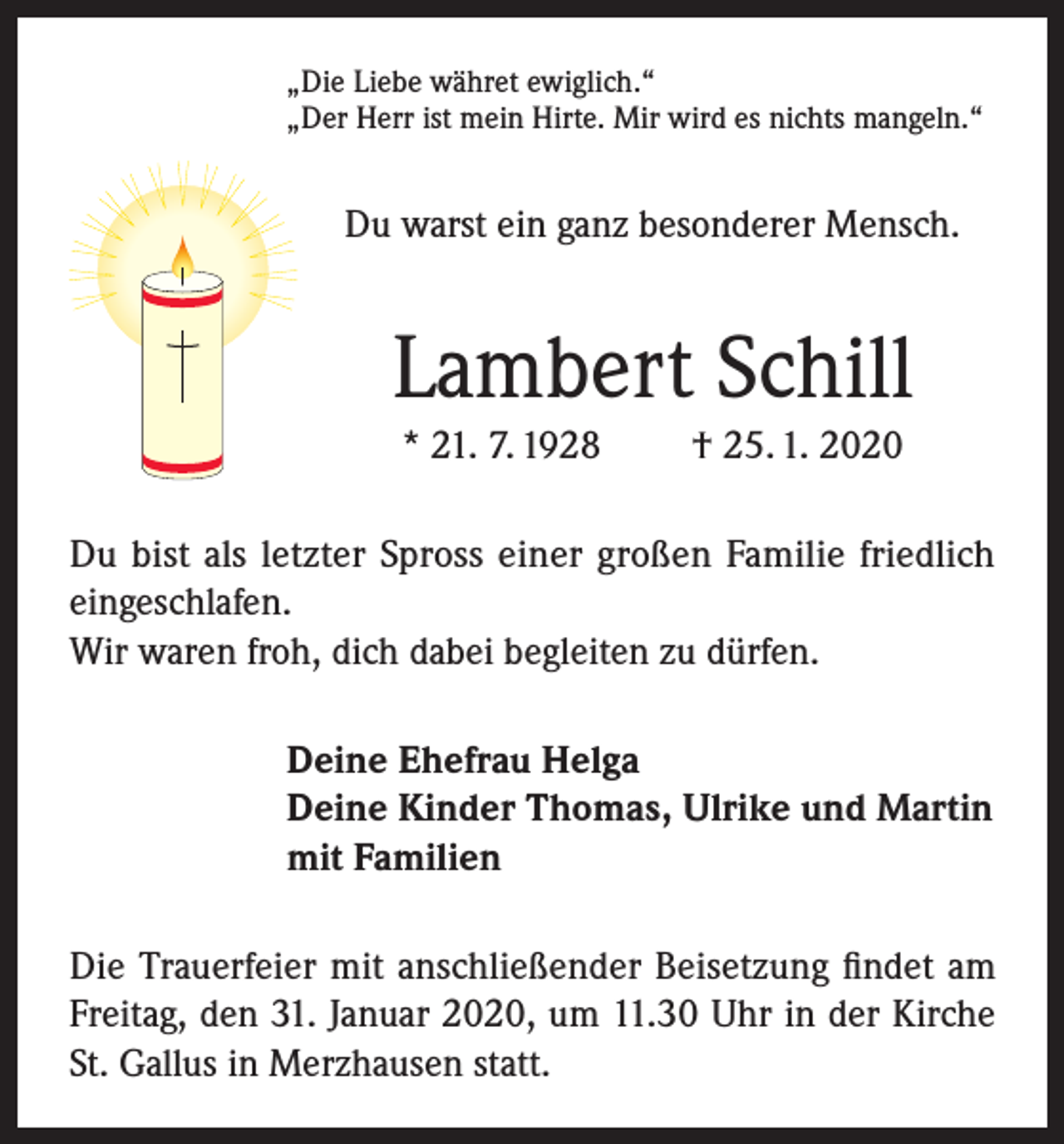 <p>„Die Liebe währet ewiglich.“<br />„Der Herr ist mein Hirte. Mir wird es nichts mangeln.“</p><p>Du warst ein ganz besonderer Mensch.</p><p>Lambert Schill<br />* 21. 7. 1928</p><p>† 25. 1. 2020</p><p>Du bist als letzter Spross einer großen Familie friedlich<br />eingeschlafen.<br />Wir waren froh, dich dabei begleiten zu dürfen.<br />Deine Ehefrau Helga<br />Deine Kinder Thomas, Ulrike und Martin<br />mit Familien<br />Die Trauerfeier mit anschließender Beisetzung findet am<br />Freitag, den 31. Januar 2020, um 11.30 Uhr in der Kirche<br />St. Gallus in Merzhausen statt.</p>