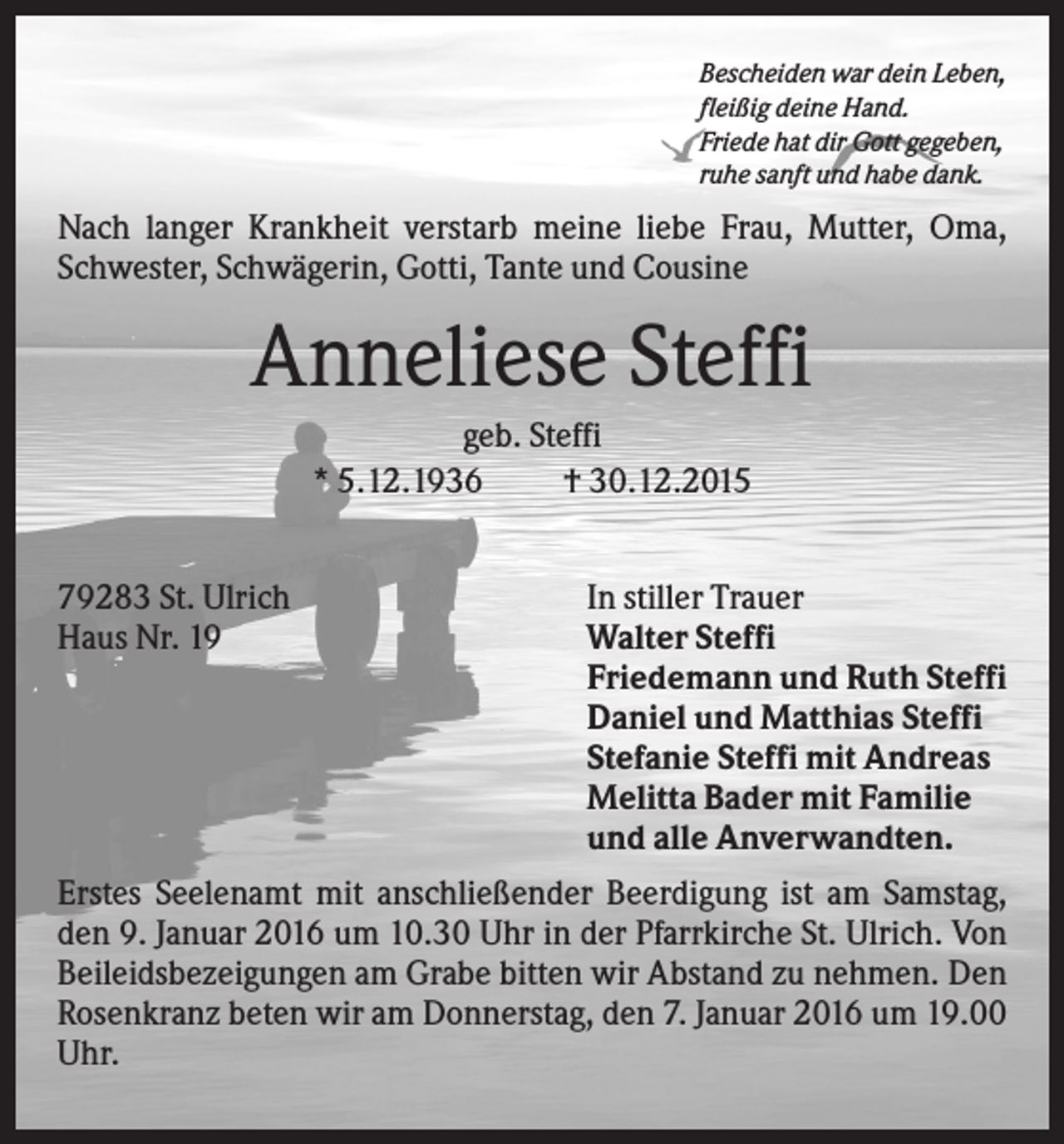 <p>Bescheiden war dein Leben,<br />fleißig deine Hand.<br />Friede hat dir Gott gegeben,<br />ruhe sanft und habe dank.</p><p>Nach langer Krankheit verstarb meine liebe Frau, Mutter, Oma,<br />Schwester, Schwägerin, Gotti, Tante und Cousine</p><p>Anneliese Steffi<br />geb. Steffi<br />* 5.12.1936<br />† 30.12.2015<br />79283 St. Ulrich<br />Haus Nr. 19</p><p>In stiller Trauer<br />Walter Steffi<br />Friedemann und Ruth Steffi<br />Daniel und Matthias Steffi<br />Stefanie Steffi mit Andreas<br />Melitta Bader mit Familie<br />und alle Anverwandten.</p><p>Erstes Seelenamt mit anschließender Beerdigung ist am Samstag,<br />den 9. Januar 2016 um 10.30 Uhr in der Pfarrkirche St. Ulrich. Von<br />Beileidsbezeigungen am Grabe bitten wir Abstand zu nehmen. Den<br />Rosenkranz beten wir am Donnerstag, den 7. Januar 2016 um 19.00<br />Uhr.</p>