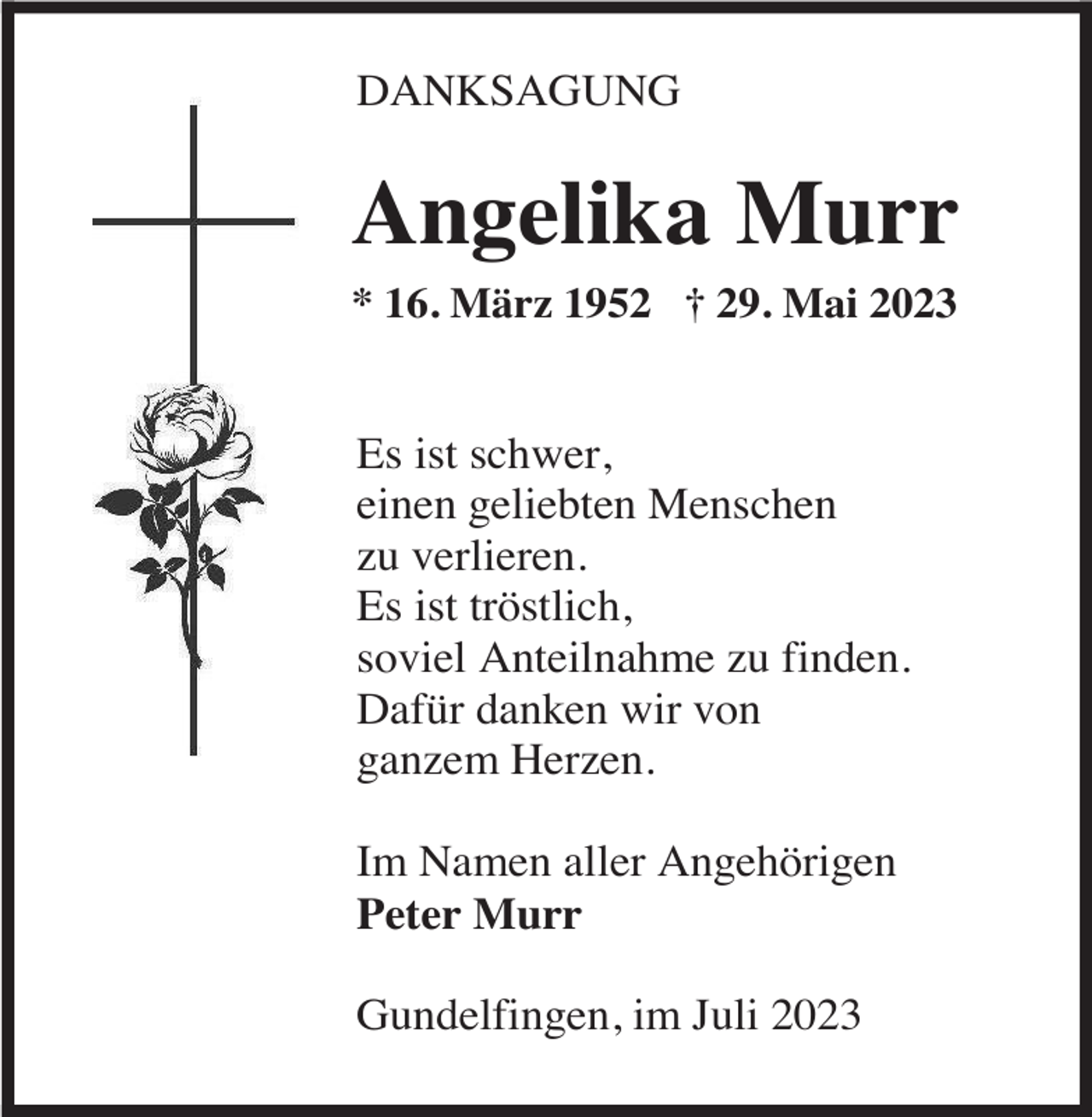 <p>DANKSAGUNG</p><p>Angelika Murr<br />* 16. März 1952 † 29. Mai 2023</p><p>Es ist schwer,<br />einen geliebten Menschen<br />zu verlieren.<br />Es ist tröstlich,<br />soviel Anteilnahme zu finden.<br />Dafür danken wir von<br />ganzem Herzen.<br />Im Namen aller Angehörigen<br />Peter Murr<br />Gundelfingen, im Juli 2023</p>