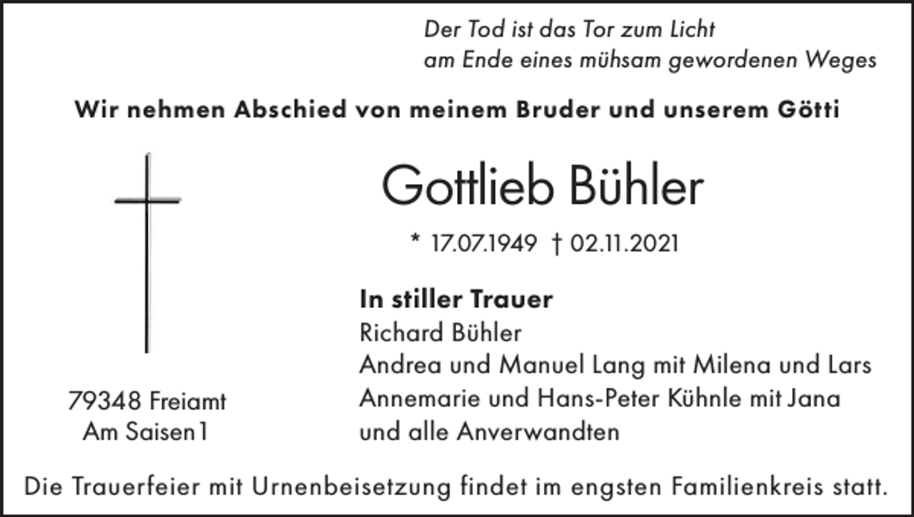 <p>Der Tod ist das Tor zum Licht<br />am Ende eines mühsam gewordenen Weges<br />Wir nehmen Abschied von meinem Bruder und unserem Götti</p><p>Gottlieb Bühler<br />* 17.07.1949 † 02.11.2021</p><p>79348 Freiamt<br />Am Saisen1</p><p>In stiller Trauer<br />Richard Bühler<br />Andrea und Manuel Lang mit Milena und Lars<br />Annemarie und Hans-Peter Kühnle mit Jana<br />und alle Anverwandten</p><p>Die Trauerfeier mit Urnenbeisetzung findet im engsten Familienkreis statt.</p>