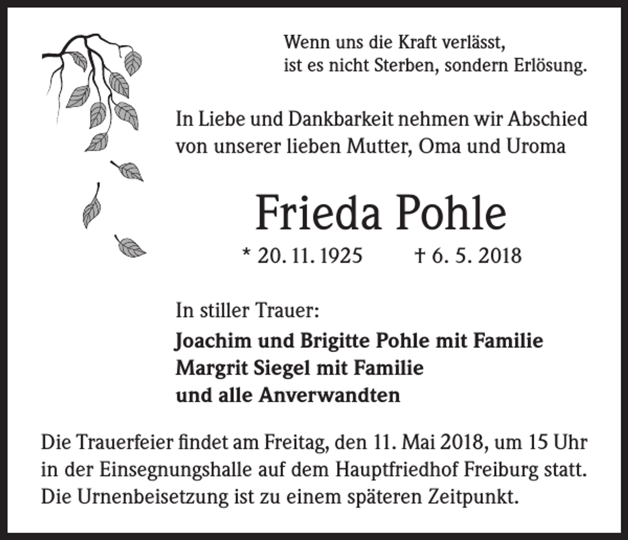 <p>Wenn uns die Kraft verlässt,<br />ist es nicht Sterben, sondern Erlösung.</p><p>In Liebe und Dankbarkeit nehmen wir Abschied<br />von unserer lieben Mutter, Oma und Uroma</p><p>Frieda Pohle<br />* 20. 11. 1925</p><p>† 6. 5. 2018</p><p>In stiller Trauer:<br />Joachim und Brigitte Pohle mit Familie<br />Margrit Siegel mit Familie<br />und alle Anverwandten<br />Die Trauerfeier findet am Freitag, den 11. Mai 2018, um 15 Uhr<br />in der Einsegnungshalle auf dem Hauptfriedhof Freiburg statt.<br />Die Urnenbeisetzung ist zu einem späteren Zeitpunkt.</p>
