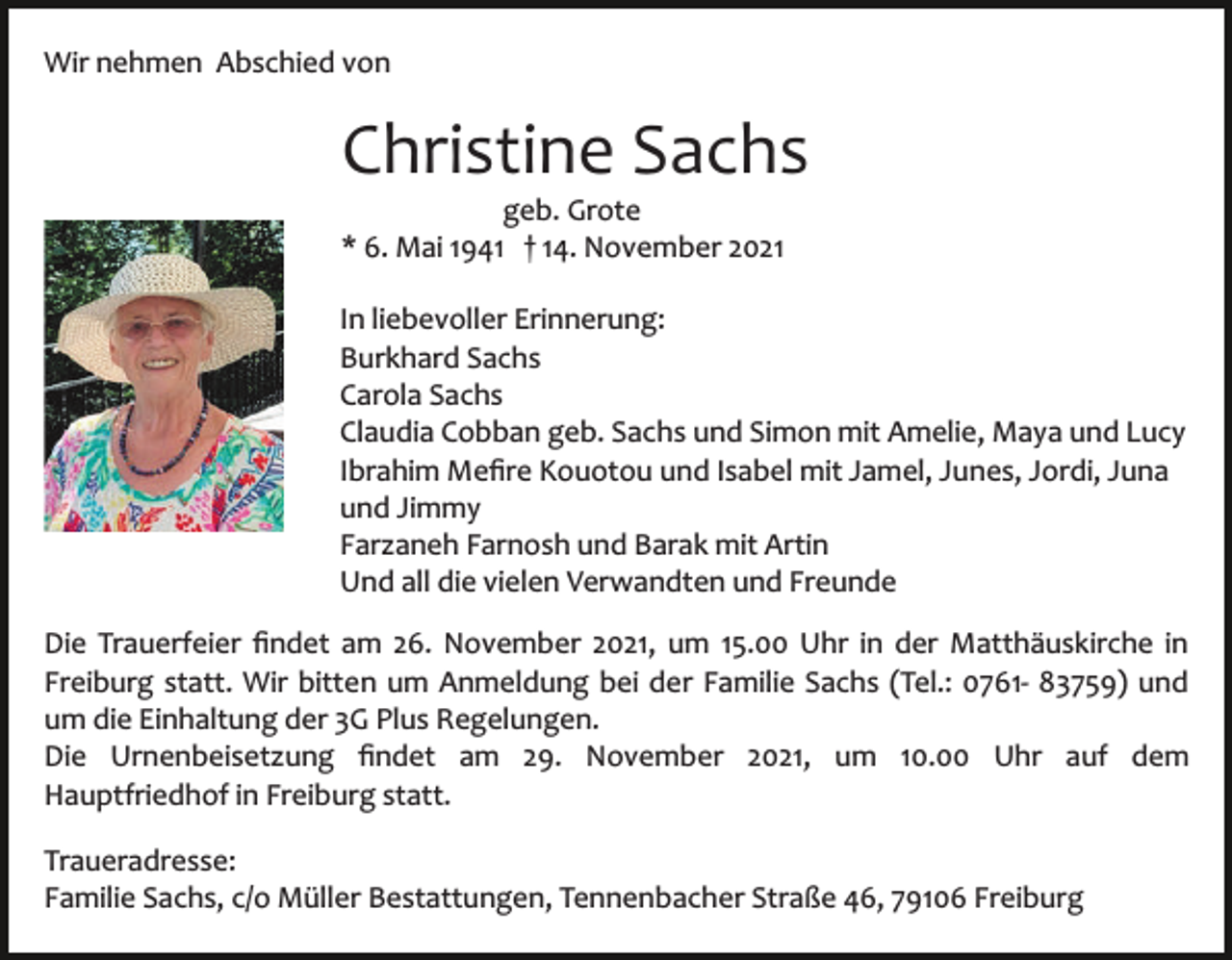 <p>Wir nehmen Abschied von</p><p>Christine Sachs<br />geb. Grote<br />* 6. Mai 1941 † 14. November 2021<br />In liebevoller Erinnerung:<br />Burkhard Sachs<br />Carola Sachs<br />Claudia Cobban geb. Sachs und Simon mit Amelie, Maya und Lucy<br />Ibrahim Meﬁre Kouotou und Isabel mit Jamel, Junes, Jordi, Juna<br />und Jimmy<br />Farzaneh Farnosh und Barak mit Artin<br />Und all die vielen Verwandten und Freunde<br />Die Trauerfeier ﬁndet am 26. November 2021, um 15.00 Uhr in der Matthäuskirche in<br />Freiburg statt. Wir bitten um Anmeldung bei der Familie Sachs (Tel.: 0761­ 83759) und<br />um die Einhaltung der 3G Plus Regelungen.<br />Die Urnenbeisetzung ﬁndet am 29. November 2021, um 10.00 Uhr auf dem<br />Hauptfriedhof in Freiburg statt.<br />Traueradresse:<br />Familie Sachs, c/o Müller Bestattungen, Tennenbacher Straße 46, 79106 Freiburg</p>