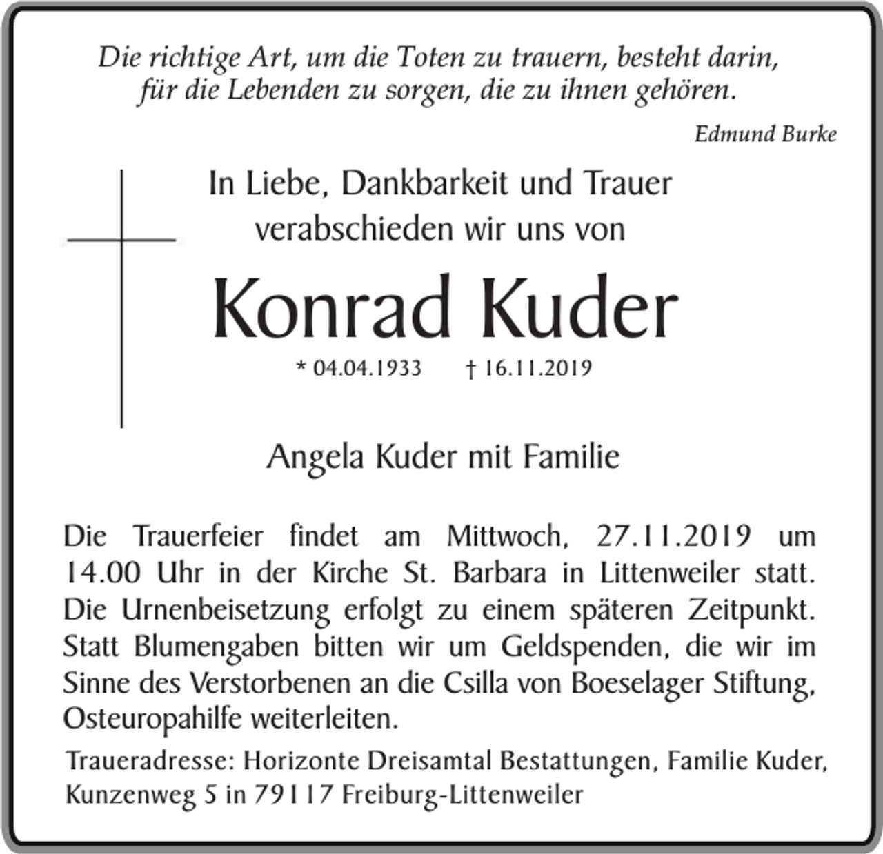 <p>Die richtige Art, um die Toten zu trauern, besteht darin,<br />für die Lebenden zu sorgen, die zu ihnen gehören.<br />Edmund Burke</p><p>In Liebe, Dankbarkeit und Trauer<br />verabschieden wir uns von</p><p>Konrad Kuder<br />* 04.04.1933</p><p>† 16.11.2019</p><p>Angela Kuder mit Familie<br />Die Trauerfeier findet am Mittwoch, 27.11.2019 um<br />14.00 Uhr in der Kirche St. Barbara in Littenweiler statt.<br />Die Urnenbeisetzung erfolgt zu einem späteren Zeitpunkt.<br />Statt Blumengaben bitten wir um Geldspenden, die wir im<br />Sinne des Verstorbenen an die Csilla von Boeselager Stiftung,<br />Osteuropahilfe weiterleiten.</p><p>Traueradresse: Horizonte Dreisamtal Bestattungen, Familie Kuder,<br />Kunzenweg 5 in 79117 Freiburg-Littenweiler</p>