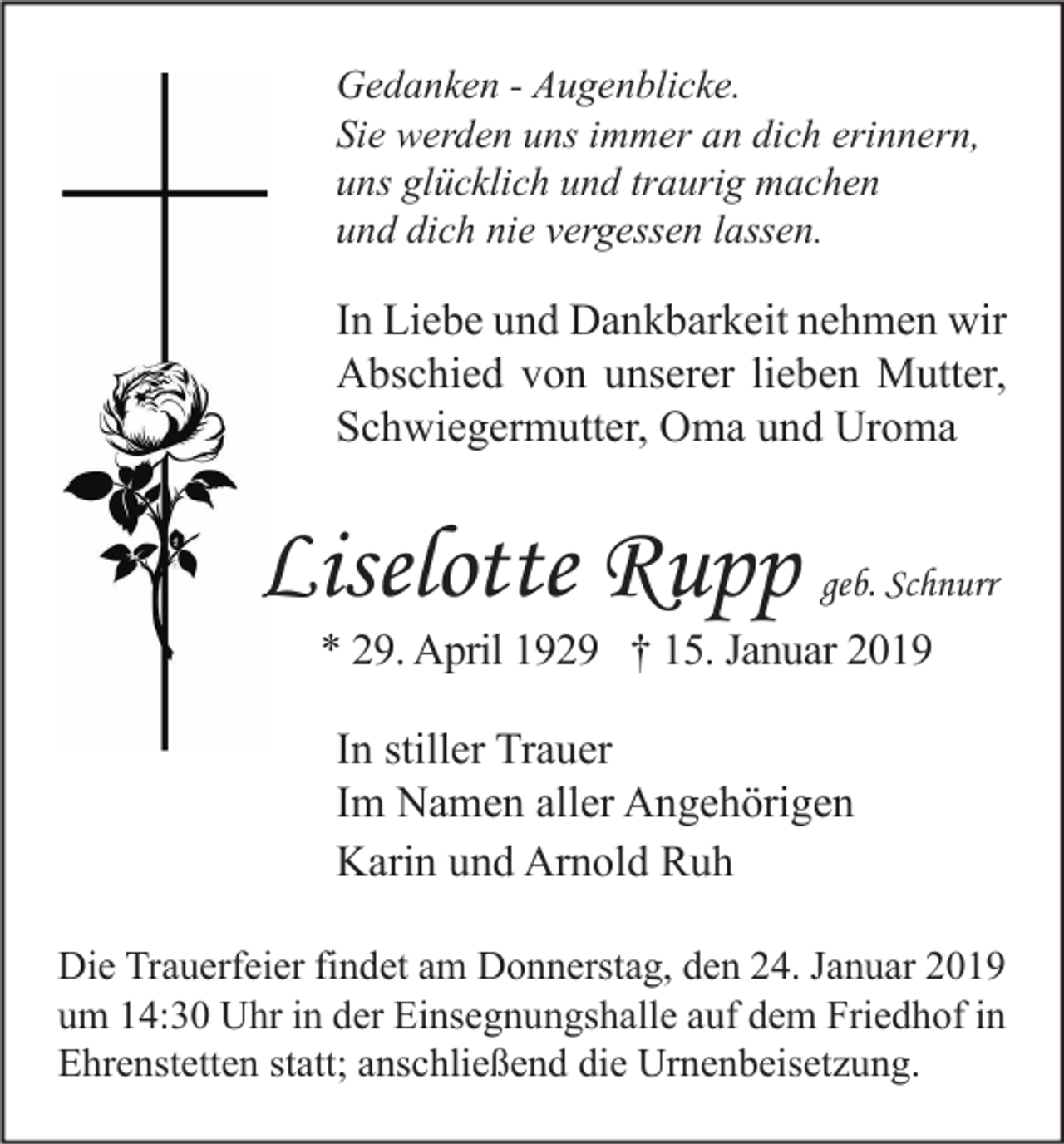 <p>Gedanken - Augenblicke.<br />Sie werden uns immer an dich erinnern,<br />uns glücklich und traurig machen<br />und dich nie vergessen lassen.</p><p>In Liebe und Dankbarkeit nehmen wir<br />Abschied von unserer lieben Mutter,<br />Schwiegermutter, Oma und Uroma</p><p>Liselotte Rupp</p><p>geb. Schnurr</p><p>* 29. April 1929 † 15. Januar 2019<br />In stiller Trauer<br />Im Namen aller Angehörigen<br />Karin und Arnold Ruh</p><p>Die Trauerfeier findet am Donnerstag, den 24. Januar 2019<br />um 14:30 Uhr in der Einsegnungshalle auf dem Friedhof in<br />Ehrenstetten statt; anschließend die Urnenbeisetzung.</p>