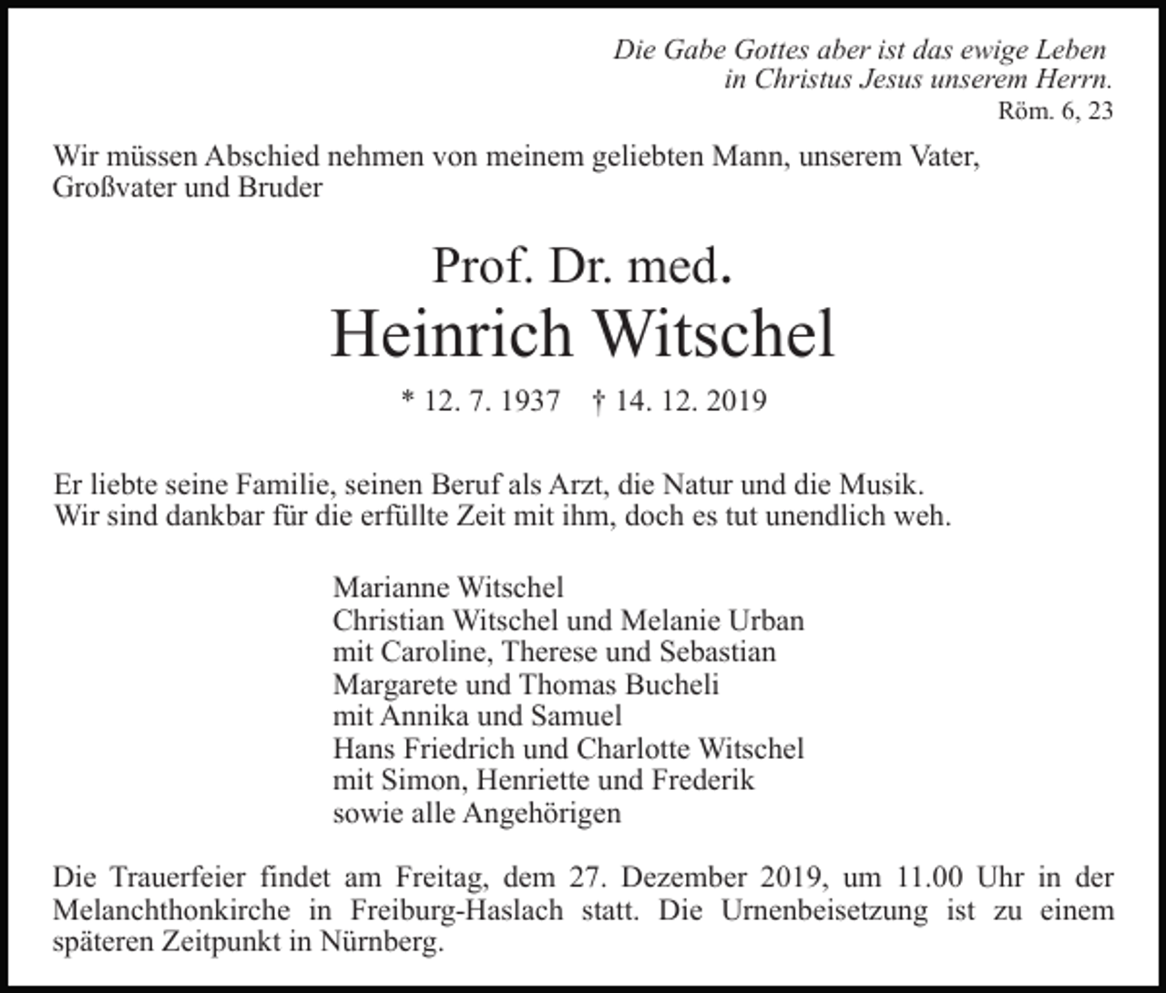 <p>Die Gabe Gottes aber ist das ewige Leben<br />in Christus Jesus unserem Herrn.<br />Röm. 6, 23</p><p>Wir müssen Abschied nehmen von meinem geliebten Mann, unserem Vater,<br />Großvater und Bruder</p><p>Prof. Dr. med.</p><p>Heinrich Witschel<br />* 12. 7. 1937 † 14. 12. 2019<br />Er liebte seine Familie, seinen Beruf als Arzt, die Natur und die Musik.<br />Wir sind dankbar für die erfüllte Zeit mit ihm, doch es tut unendlich weh.<br />Marianne Witschel<br />Christian Witschel und Melanie Urban<br />mit Caroline, Therese und Sebastian<br />Margarete und Thomas Bucheli<br />mit Annika und Samuel<br />Hans Friedrich und Charlotte Witschel<br />mit Simon, Henriette und Frederik<br />sowie alle Angehörigen<br />Die Trauerfeier findet am Freitag, dem 27. Dezember 2019, um 11.00 Uhr in der<br />Melanchthonkirche in Freiburg-Haslach statt. Die Urnenbeisetzung ist zu einem<br />späteren Zeitpunkt in Nürnberg.</p>