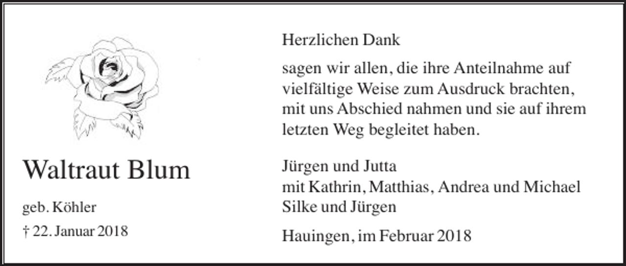 <p>Herzlichen Dank<br />sagen wir allen, die ihre Anteilnahme auf<br />vielfältige Weise zum Ausdruck brachten,<br />mit uns Abschied nahmen und sie auf ihrem<br />letzten Weg begleitet haben.</p><p>geb. Köhler</p><p>Jürgen und Jutta<br />mit Kathrin, Matthias, Andrea und Michael<br />Silke und Jürgen</p><p>† 22. Januar 2018</p><p>Hauingen, im Februar 2018</p><p>Waltraut Blum</p>