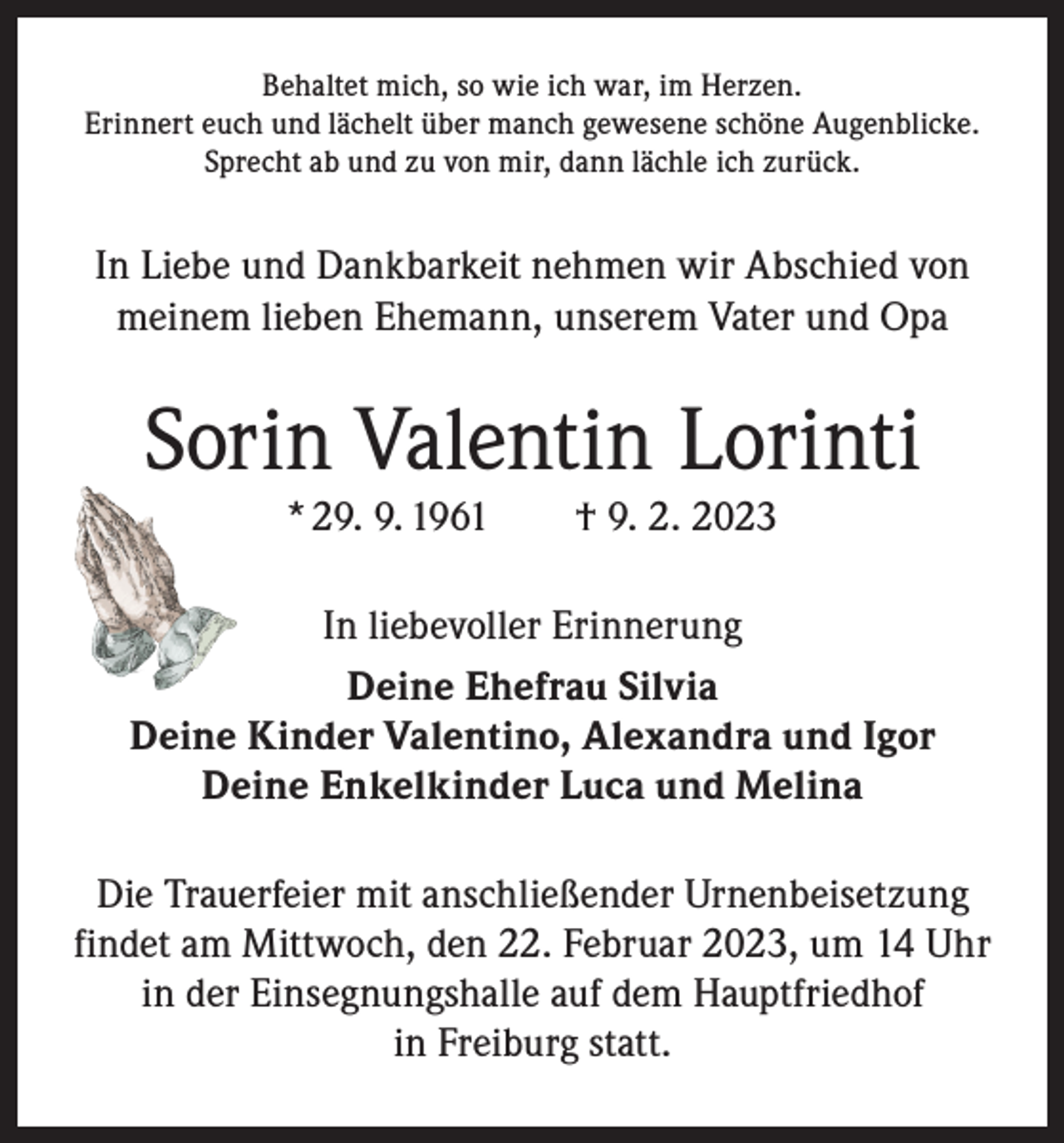 <p>Behaltet mich, so wie ich war, im Herzen.<br />Erinnert euch und lächelt über manch gewesene schöne Augenblicke.<br />Sprecht ab und zu von mir, dann lächle ich zurück.</p><p>In Liebe und Dankbarkeit nehmen wir Abschied von<br />meinem lieben Ehemann, unserem Vater und Opa</p><p>Sorin Valentin Lorinti<br />* 29. 9. 1961 † 9. 2. 2023<br />In liebevoller Erinnerung<br />Deine Ehefrau Silvia<br />Deine Kinder Valentino, Alexandra und Igor<br />Deine Enkelkinder Luca und Melina<br />Die Trauerfeier mit anschließender Urnenbeisetzung<br />findet am Mittwoch, den 22. Februar 2023, um 14 Uhr<br />in der Einsegnungshalle auf dem Hauptfriedhof<br />in Freiburg statt.</p>