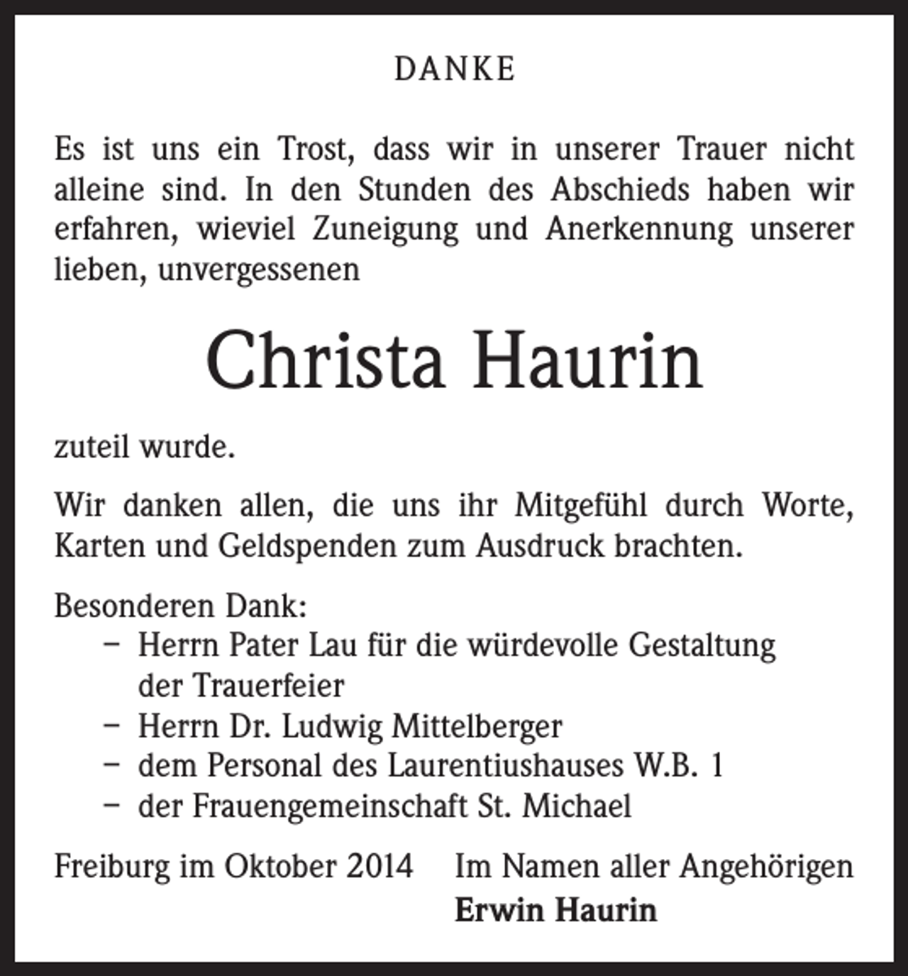 <p>DA N K E<br />Es ist uns ein Trost, dass wir in unserer Trauer nicht<br />­alleine sind. In den Stunden des Abschieds haben wir<br />erfahren, wieviel Zuneigung und Anerkennung unserer<br />lieben, unvergessenen</p><p>Christa Haurin<br />zuteil wurde.<br />Wir danken allen, die uns ihr Mitgefühl durch Worte,<br />­Karten und Geldspenden zum Ausdruck brachten.<br />Besonderen Dank:<br />– Herrn Pater Lau für die würdevolle Gestaltung<br />der Trauerfeier<br />– Herrn Dr. Ludwig Mittelberger<br />– dem Personal des Laurentiushauses W.B. 1<br />– der Frauengemeinschaft St. Michael<br />Freiburg im Oktober 2014 Im Namen aller Angehörigen<br />Erwin Haurin</p>