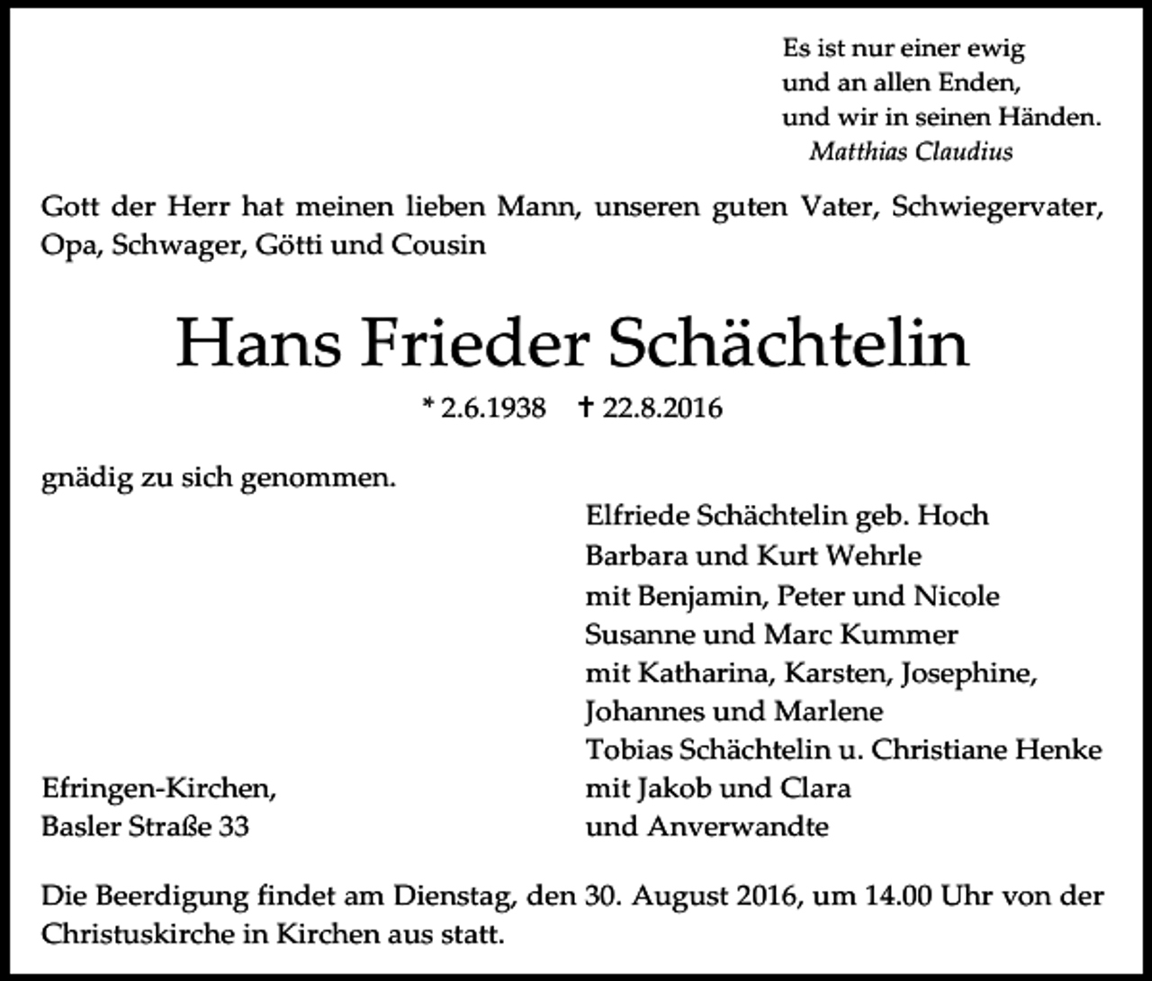 <p>Es ist nur einer ewig<br />und an allen Enden,<br />und wir in seinen Händen.<br />Matthias Claudius</p><p>Gott der Herr hat meinen lieben Mann, unseren guten Vater, Schwiegervater,<br />Opa, Schwager, Götti und Cousin</p><p>Hans Frieder Schächtelin<br />* 2.6.1938</p><p> 22.8.2016</p><p>gnädig zu sich genommen.</p><p>Efringen-Kirchen,<br />Basler Straße 33</p><p>Elfriede Schächtelin geb. Hoch<br />Barbara und Kurt Wehrle<br />mit Benjamin, Peter und Nicole<br />Susanne und Marc Kummer<br />mit Katharina, Karsten, Josephine,<br />Johannes und Marlene<br />Tobias Schächtelin u. Christiane Henke<br />mit Jakob und Clara<br />und Anverwandte</p><p>Die Beerdigung findet am Dienstag, den 30. August 2016, um 14.00 Uhr von der<br />Christuskirche in Kirchen aus statt.</p>
