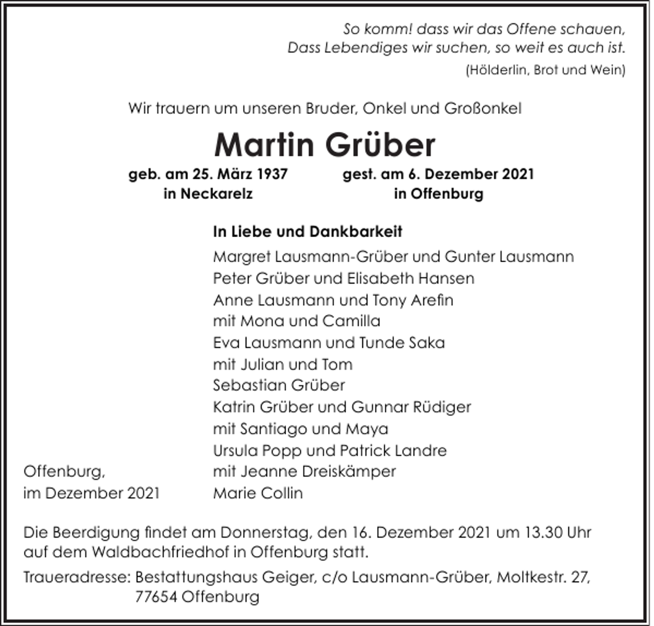 <p>So komm! dass wir das Offene schauen,<br />Dass Lebendiges wir suchen, so weit es auch ist.<br />(Hölderlin, Brot und Wein)</p><p>Wir trauern um unseren Bruder, Onkel und Großonkel</p><p>Martin Grüber</p><p>geb. am 25. März 1937<br />in Neckarelz</p><p>gest. am 6. Dezember 2021<br />in Offenburg</p><p>In Liebe und Dankbarkeit</p><p>Offenburg,<br />im Dezember 2021</p><p>Margret Lausmann-Grüber und Gunter Lausmann<br />Peter Grüber und Elisabeth Hansen<br />Anne Lausmann und Tony Arefin<br />mit Mona und Camilla<br />Eva Lausmann und Tunde Saka<br />mit Julian und Tom<br />Sebastian Grüber<br />Katrin Grüber und Gunnar Rüdiger<br />mit Santiago und Maya<br />Ursula Popp und Patrick Landre<br />mit Jeanne Dreiskämper<br />Marie Collin</p><p>Die Beerdigung findet am Donnerstag, den 16. Dezember 2021 um 13.30 Uhr<br />auf dem Waldbachfriedhof in Offenburg statt.<br />Traueradresse: Bestattungshaus Geiger, c/o Lausmann-Grüber, Moltkestr. 27,<br />77654 Offenburg</p>