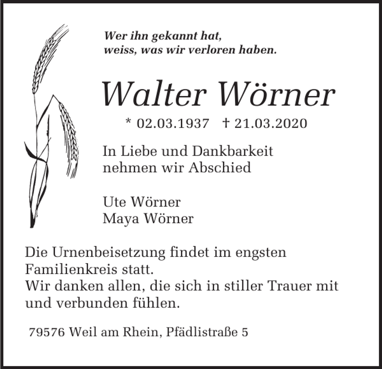<p>Wer ihn gekannt hat,<br />weiss, was wir verloren haben.</p><p>Walter Wörner<br />* 02.03.1937 † 21.03.2020<br />In Liebe und Dankbarkeit<br />nehmen wir Abschied<br />Ute Wörner<br />Maya Wörner<br />Die Urnenbeisetzung findet im engsten<br />Familienkreis statt.<br />Wir danken allen, die sich in stiller Trauer mit<br />und verbunden fühlen.<br />79576 Weil am Rhein, Pfädlistraße 5</p>