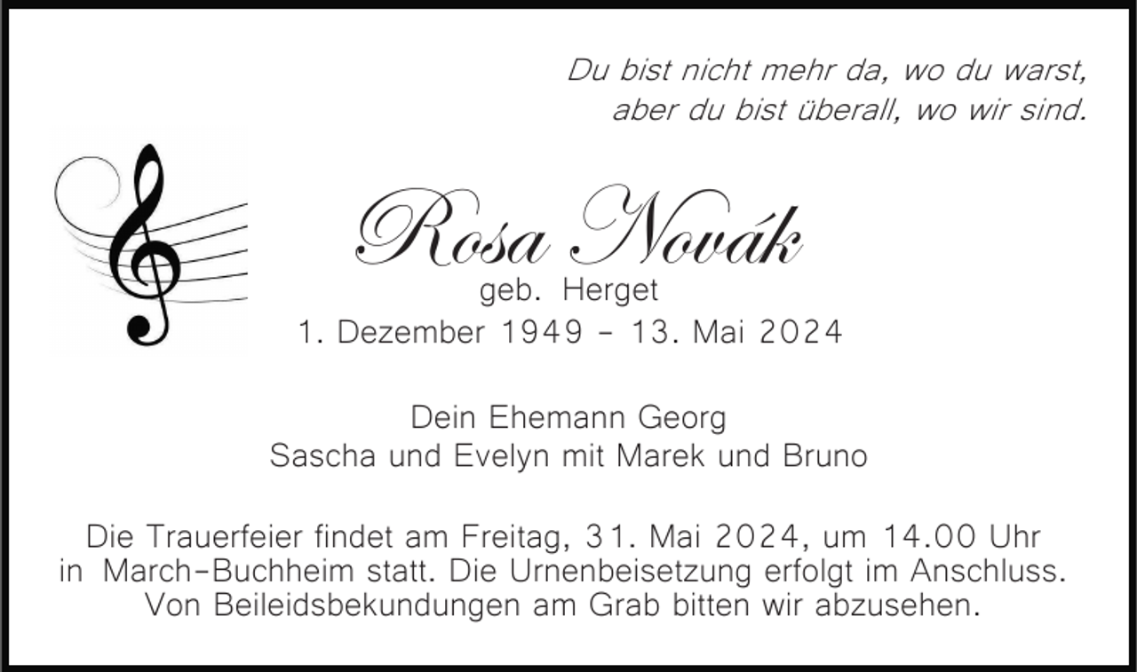 <p>Du bist nicht mehr da, wo du warst,<br />aber du bist überall, wo wir sind.</p><p>Rosa Novák</p><p>geb. Herget<br />1. Dezember 1949 - 13. Mai 2024<br />Dein Ehemann Georg<br />Sascha und Evelyn mit Marek und Bruno<br />Die Trauerfeier findet am Freitag, 31. Mai 2024, um 14.00 Uhr<br />in March-Buchheim statt. Die Urnenbeisetzung erfolgt im Anschluss.<br />Von Beileidsbekundungen am Grab bitten wir abzusehen.</p>