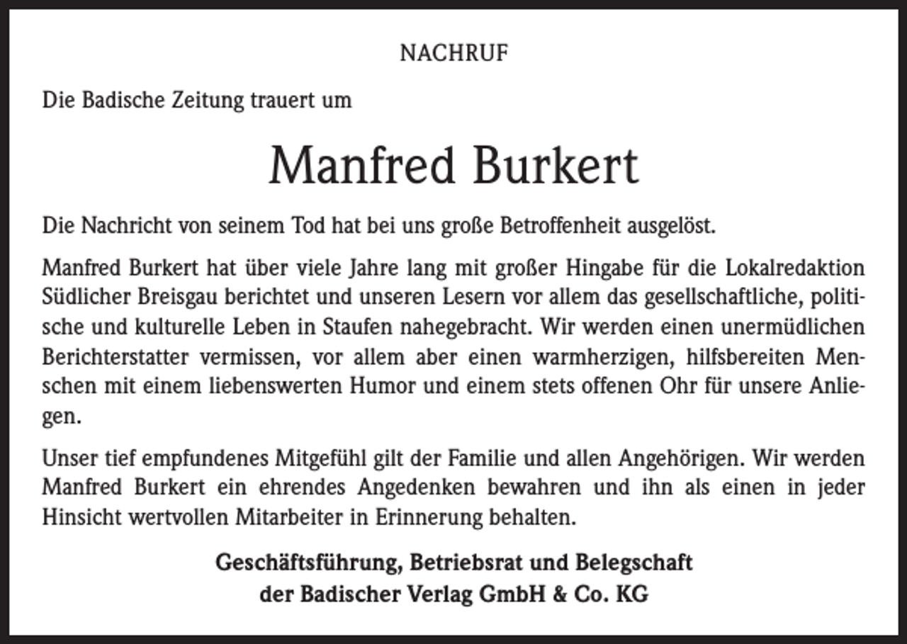 <p>NACHRUF<br />Die Badische Zeitung trauert um</p><p>Manfred Burkert<br />Die Nachricht von seinem Tod hat bei uns große Betroffenheit ausgelöst.<br />Manfred Burkert hat über viele Jahre lang mit großer Hingabe für die Lokalredaktion<br />Südlicher Breisgau berichtet und unseren Lesern vor allem das gesellschaftliche, politische und kulturelle Leben in Staufen nahegebracht. Wir werden einen unermüdlichen<br />Berichterstatter vermissen, vor allem aber einen warmherzigen, hilfsbereiten Menschen mit einem liebenswerten Humor und einem stets offenen Ohr für unsere Anliegen.<br />Unser tief empfundenes Mitgefühl gilt der Familie und allen Angehörigen. Wir werden<br />Manfred Burkert ein ehrendes Angedenken bewahren und ihn als einen in jeder<br />Hinsicht wertvollen Mitarbeiter in Erinnerung behalten.<br />Geschäftsführung, Betriebsrat und Belegschaft<br />der Badischer Verlag GmbH &amp; Co. KG</p>