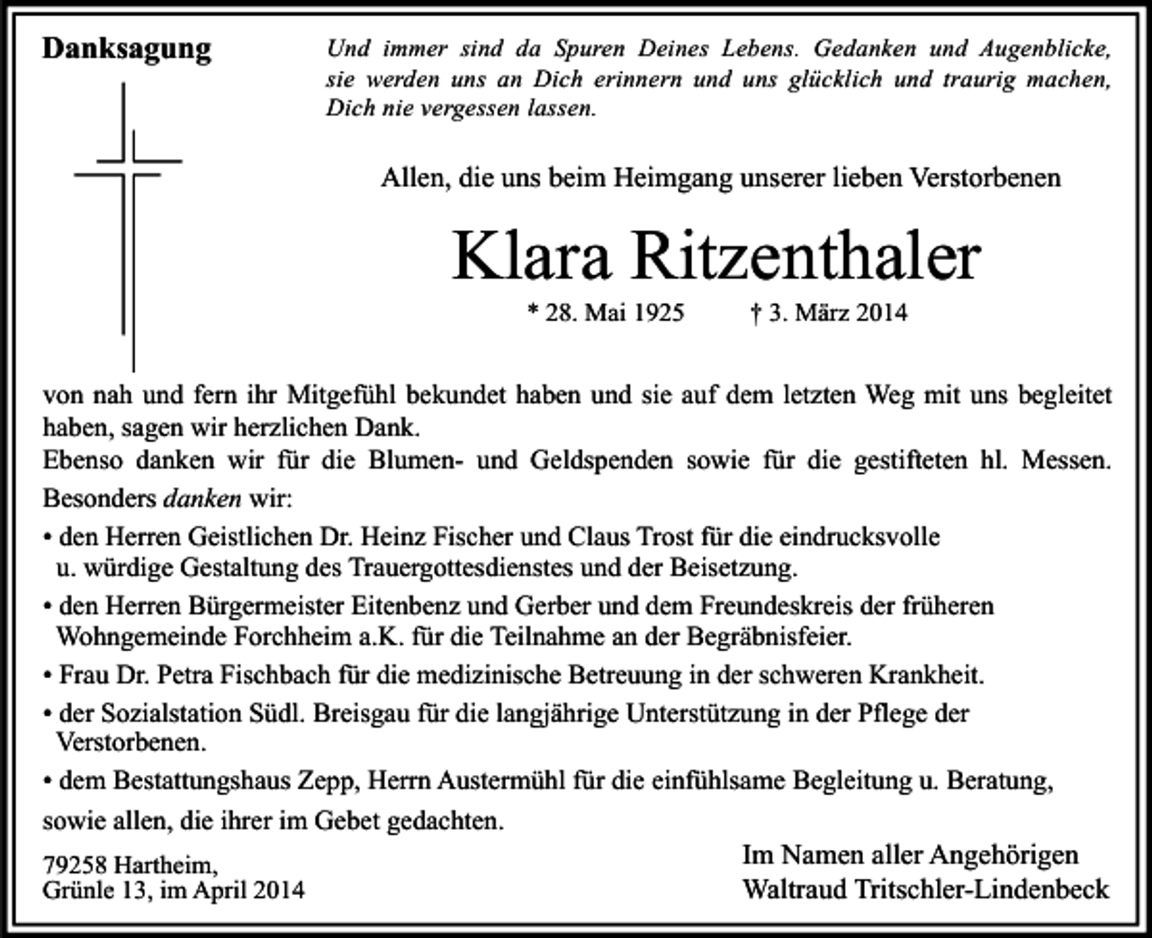 <p>Danksagung</p><p>Und immer sind da Spuren Deines Lebens. Gedanken und Augenblicke,<br />sie werden uns an Dich erinnern und uns glücklich und traurig machen,<br />Dich nie vergessen lassen.</p><p>Allen, die uns beim Heimgang unserer lieben Verstorbenen</p><p>Klara Ritzenthaler<br />* 28. Mai 1925</p><p>† 3. März 2014</p><p>von nah und fern ihr Mitgefühl bekundet haben und sie auf dem letzten Weg mit uns begleitet<br />haben, sagen wir herzlichen Dank.<br />Ebenso danken wir für die Blumen- und Geldspenden sowie für die gestifteten hl. Messen.<br />Besonders danken wir:<br />• den Herren Geistlichen Dr. Heinz Fischer und Claus Trost für die eindrucksvolle<br />u. würdige Gestaltung des Trauergottesdienstes und der Beisetzung.<br />• den Herren Bürgermeister Eitenbenz und Gerber und dem Freundeskreis der früheren<br />Wohngemeinde Forchheim a.K. für die Teilnahme an der Begräbnisfeier.<br />• Frau Dr. Petra Fischbach für die medizinische Betreuung in der schweren Krankheit.<br />• der Sozialstation Südl. Breisgau für die langjährige Unterstützung in der Pflege der<br />Verstorbenen.<br />• dem Bestattungshaus Zepp, Herrn Austermühl für die einfühlsame Begleitung u. Beratung,<br />sowie allen, die ihrer im Gebet gedachten.<br />79258 Hartheim,<br />Grünle 13, im April 2014</p><p>Im Namen aller Angehörigen<br />Waltraud Tritschler-Lindenbeck</p>