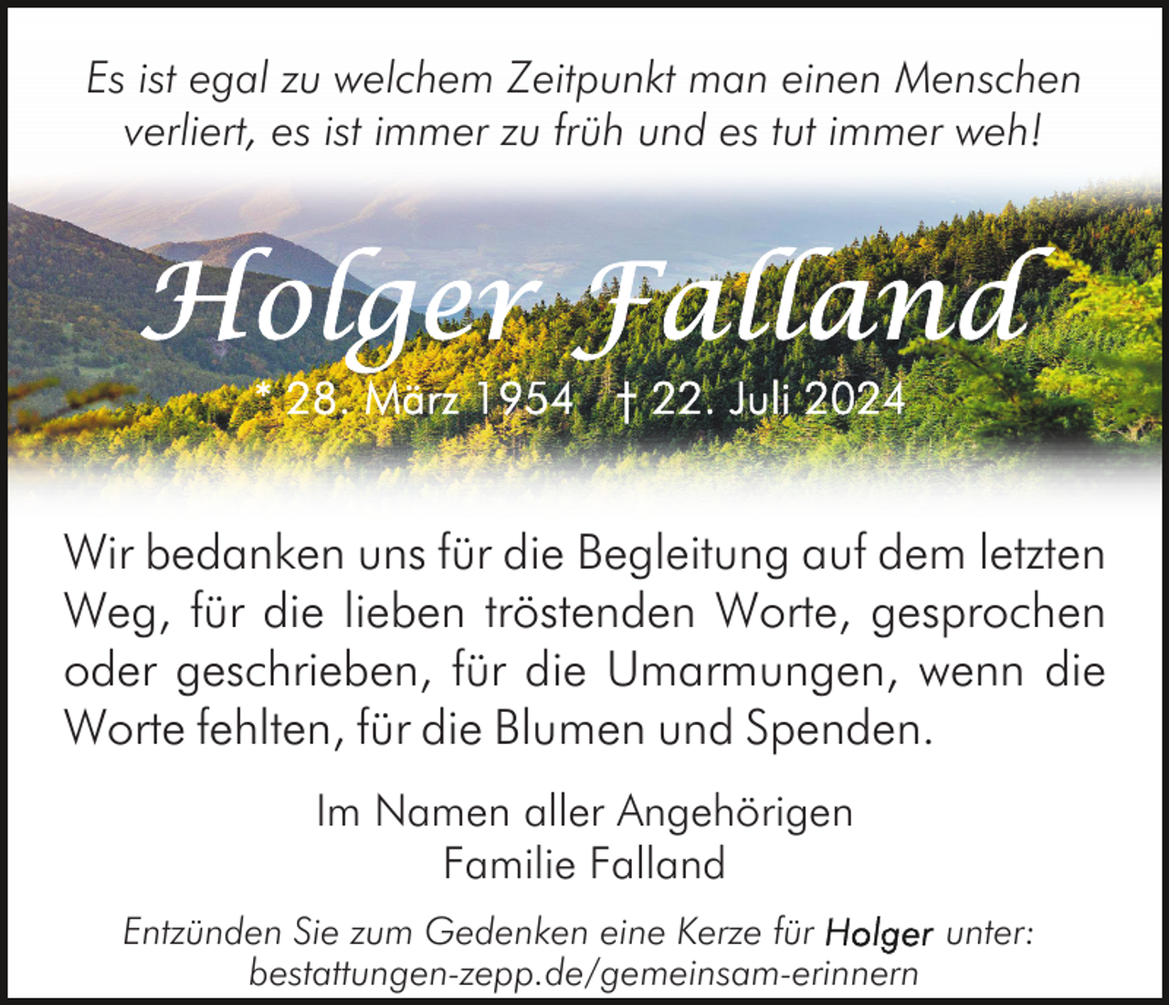 <p>Es ist egal zu welchem Zeitpunkt man einen Menschen<br />verliert, es ist immer zu früh und es tut immer weh!</p><p>Wir bedanken uns für die Begleitung auf dem letzten<br />Weg, für die lieben tröstenden Worte, gesprochen<br />oder geschrieben, für die Umarmungen, wenn die<br />Worte fehlten, für die Blumen und Spenden.<br />Im Namen aller Angehörigen<br />Familie Falland<br />Entzünden Sie zum Gedenken eine Kerze für<br />unter:<br />bestattungen-zepp.de/gemeinsam-erinnern</p>