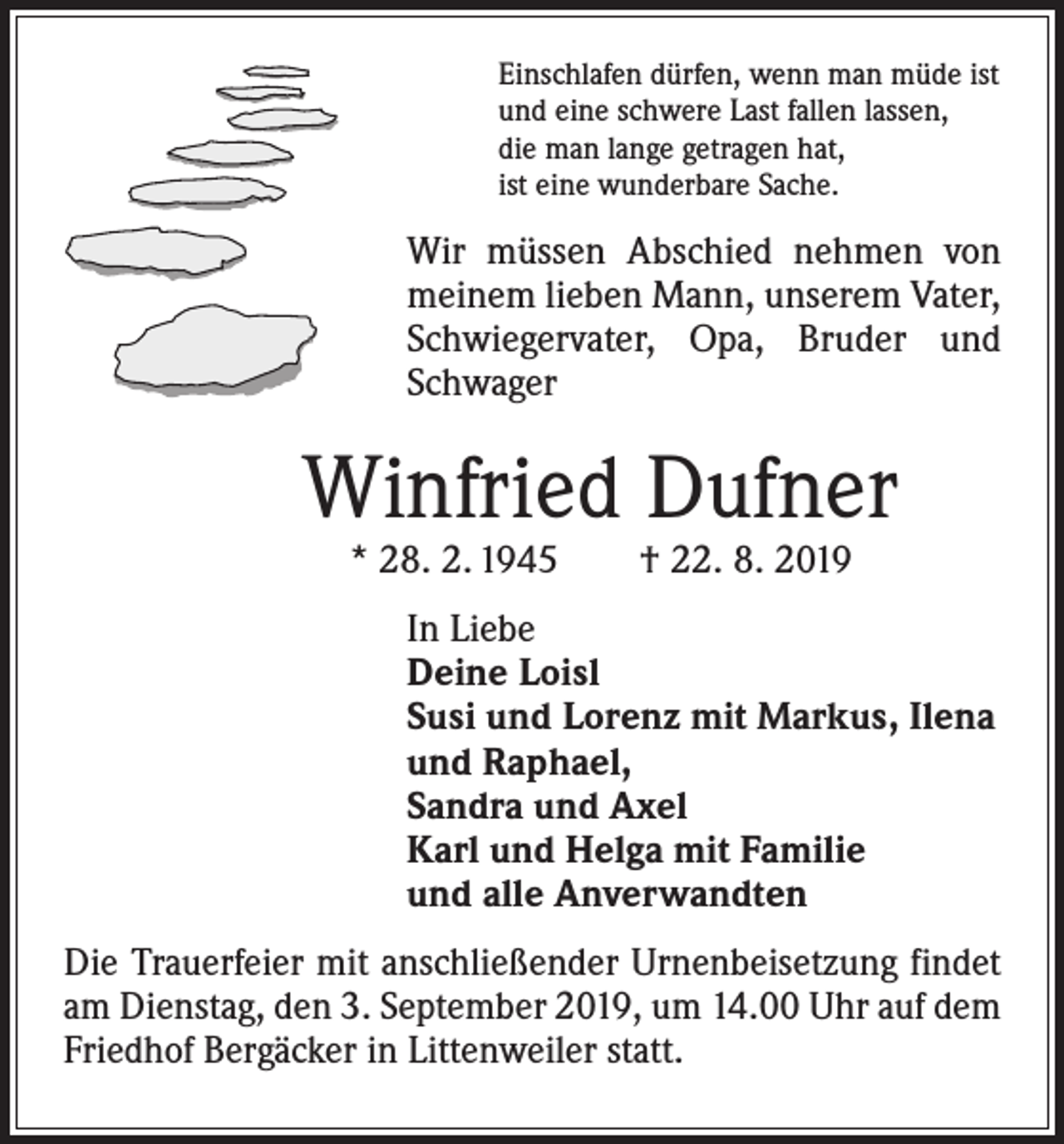 <p>Einschlafen dürfen, wenn man müde ist<br />und eine schwere Last fallen lassen,<br />die man lange getragen hat,<br />ist eine wunderbare Sache.</p><p>Wir müssen Abschied nehmen von<br />meinem lieben Mann, unserem Vater,<br />Schwiegervater, Opa, Bruder und<br />Schwager</p><p>Winfried Dufner<br />* 28. 2. 1945 † 22. 8. 2019</p><p>In Liebe<br />Deine Loisl<br />Susi und Lorenz mit Markus, Ilena<br />und Raphael,<br />Sandra und Axel<br />Karl und Helga mit Familie<br />und alle Anverwandten<br />Die Trauerfeier mit anschließender Urnenbeisetzung findet<br />am Dienstag, den 3. September 2019, um 14.00 Uhr auf dem<br />Friedhof Bergäcker in Littenweiler statt.</p>