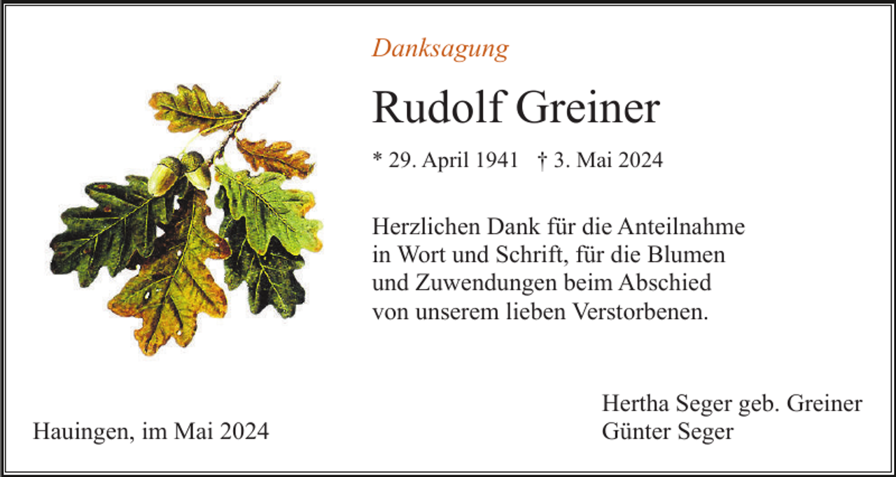 <p>Danksagung</p><p>Rudolf Greiner<br />* 29. April 1941 † 3. Mai 2024</p><p>Herzlichen Dank für die Anteilnahme<br />in Wort und Schrift, für die Blumen<br />und Zuwendungen beim Abschied<br />von unserem lieben Verstorbenen.</p><p>Hauingen, im Mai 2024</p><p>Hertha Seger geb. Greiner<br />Günter Seger</p>