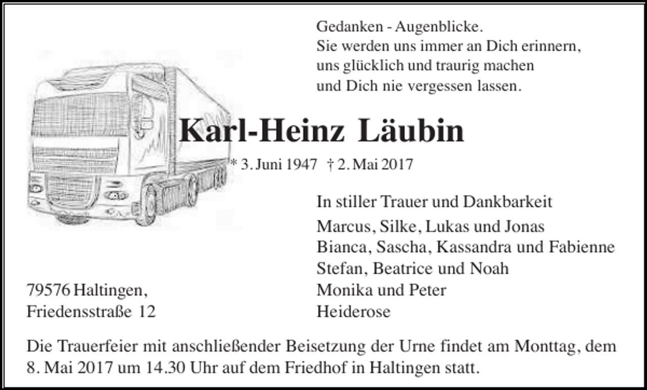 <p>Gedanken - Augenblicke.<br />Sie werden uns immer an Dich erinnern,<br />uns glücklich und traurig machen<br />und Dich nie vergessen lassen.</p><p>Karl-Heinz Läubin<br />* 3. Juni 1947 † 2. Mai 2019576 Haltingen,<br />Friedensstraße 12</p><p>In stiller Trauer und Dankbarkeit<br />Marcus, Silke, Lukas und Jonas<br />Bianca, Sascha, Kassandra und Fabienne<br />Stefan, Beatrice und Noah<br />Monika und Peter<br />Heiderose</p><p>Die Trauerfeier mit anschließender Beisetzung der Urne findet am Monttag, dem<br />8. Mai 2017 um 14.30 Uhr auf dem Friedhof in Haltingen statt.</p>