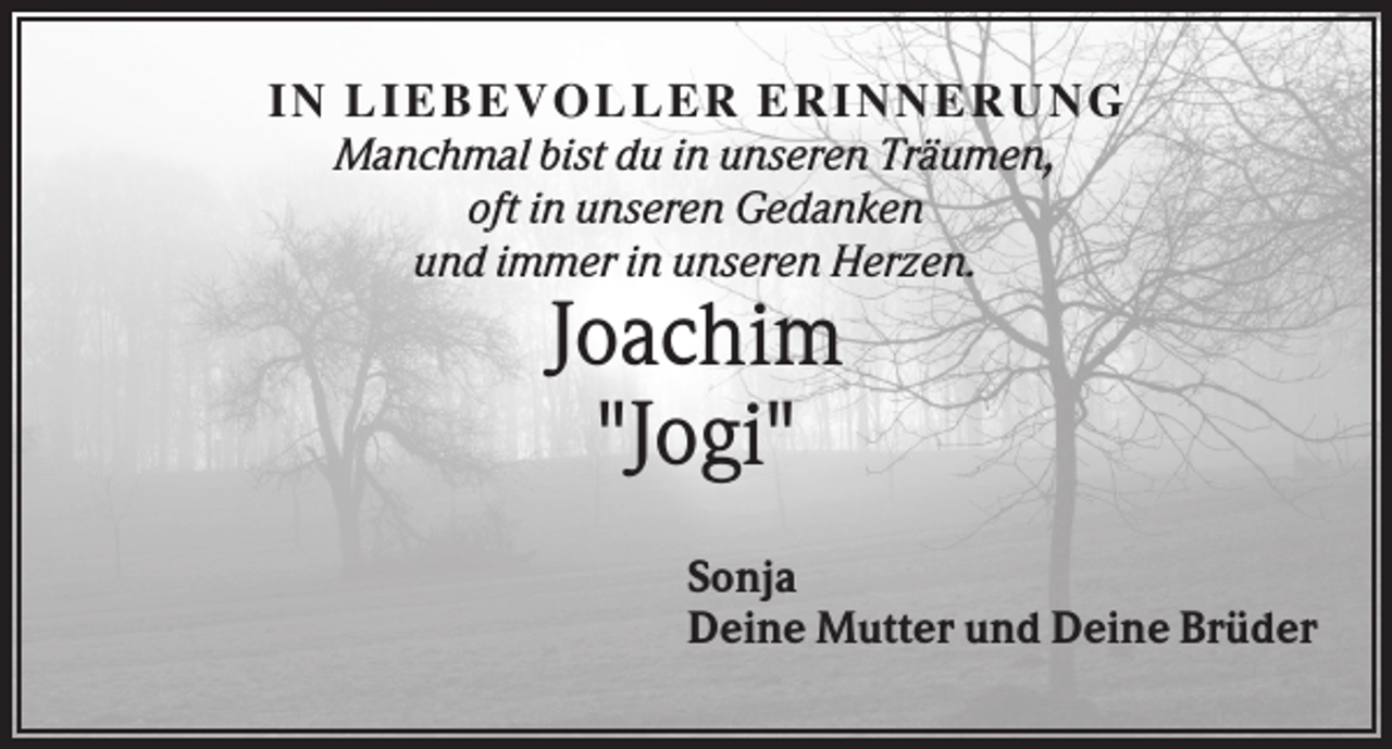 <p>IN LIEBEV O LLER ER IN N ER U N G<br />Manchmal bist du in unseren Träumen,<br />oft in unseren Gedanken<br />und immer in unseren Herzen.</p><p>Joachim<br />"Jogi"<br />Sonja<br />Deine Mutter und Deine Brüder</p>